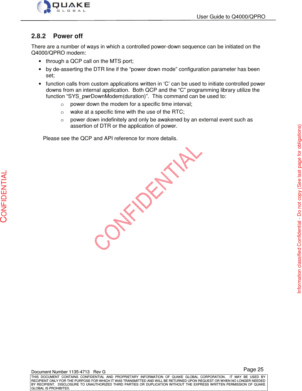   User Guide to Q4000/QPRO    Document Number 1135-4713   Rev G THIS  DOCUMENT  CONTAINS  CONFIDENTIAL  AND  PROPRIETARY  INFORMATION  OF  QUAKE  GLOBAL  CORPORATION.    IT  MAY  BE  USED  BY RECIPIENT ONLY FOR THE PURPOSE FOR WHICH IT WAS TRANSMITTED AND WILL BE RETURNED UPON REQUEST OR WHEN NO LONGER NEEDED BY RECIPIENT.    DISCLOSURE TO  UNAUTHORIZED THIRD  PARTIES OR  DUPLICATION WITHOUT  THE  EXPRESS WRITTEN  PERMISSION  OF  QUAKE GLOBAL IS PROHIBITED. Page 25 CONFIDENTIAL Information classified Confidential - Do not copy (See last page for obligations) 2.8.2  Power off There are a number of ways in which a controlled power-down sequence can be initiated on the Q4000/QPRO modem: •  through a QCP call on the MTS port; •  by de-asserting the DTR line if the “power down mode” configuration parameter has been set; •  function calls from custom applications written in ‘C’ can be used to initiate controlled power downs from an internal application.  Both QCP and the “C” programming library utilize the function “SYS_pwrDownModem(duration)”.  This command can be used to: o  power down the modem for a specific time interval; o  wake at a specific time with the use of the RTC; o  power down indefinitely and only be awakened by an external event such as assertion of DTR or the application of power.  Please see the QCP and API reference for more details.  