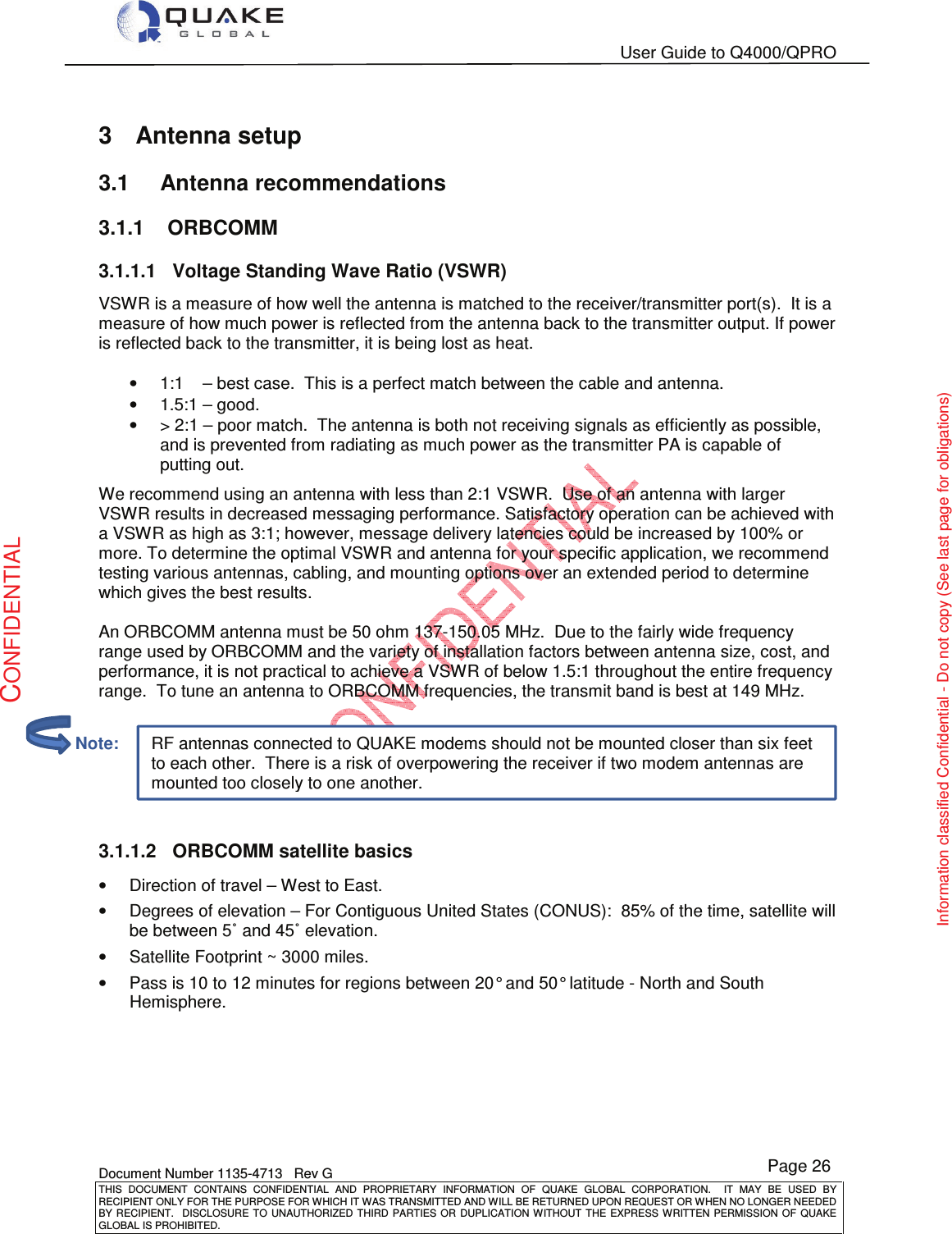   User Guide to Q4000/QPRO    Document Number 1135-4713   Rev G THIS  DOCUMENT  CONTAINS  CONFIDENTIAL  AND  PROPRIETARY  INFORMATION  OF  QUAKE  GLOBAL  CORPORATION.    IT  MAY  BE  USED  BY RECIPIENT ONLY FOR THE PURPOSE FOR WHICH IT WAS TRANSMITTED AND WILL BE RETURNED UPON REQUEST OR WHEN NO LONGER NEEDED BY RECIPIENT.    DISCLOSURE TO  UNAUTHORIZED THIRD  PARTIES OR  DUPLICATION WITHOUT  THE  EXPRESS WRITTEN  PERMISSION  OF  QUAKE GLOBAL IS PROHIBITED. Page 26 CONFIDENTIAL Information classified Confidential - Do not copy (See last page for obligations) RF antennas connected to QUAKE modems should not be mounted closer than six feet to each other.  There is a risk of overpowering the receiver if two modem antennas are mounted too closely to one another. 3  Antenna setup 3.1  Antenna recommendations 3.1.1  ORBCOMM 3.1.1.1  Voltage Standing Wave Ratio (VSWR) VSWR is a measure of how well the antenna is matched to the receiver/transmitter port(s).  It is a measure of how much power is reflected from the antenna back to the transmitter output. If power is reflected back to the transmitter, it is being lost as heat.  •  1:1    – best case.  This is a perfect match between the cable and antenna. •  1.5:1 – good. •  &gt; 2:1 – poor match.  The antenna is both not receiving signals as efficiently as possible, and is prevented from radiating as much power as the transmitter PA is capable of putting out. We recommend using an antenna with less than 2:1 VSWR.  Use of an antenna with larger VSWR results in decreased messaging performance. Satisfactory operation can be achieved with a VSWR as high as 3:1; however, message delivery latencies could be increased by 100% or more. To determine the optimal VSWR and antenna for your specific application, we recommend testing various antennas, cabling, and mounting options over an extended period to determine which gives the best results.  An ORBCOMM antenna must be 50 ohm 137-150.05 MHz.  Due to the fairly wide frequency range used by ORBCOMM and the variety of installation factors between antenna size, cost, and performance, it is not practical to achieve a VSWR of below 1.5:1 throughout the entire frequency range.  To tune an antenna to ORBCOMM frequencies, the transmit band is best at 149 MHz.   3.1.1.2  ORBCOMM satellite basics •  Direction of travel – West to East. •  Degrees of elevation – For Contiguous United States (CONUS):  85% of the time, satellite will be between 5˚ and 45˚ elevation. •  Satellite Footprint ~ 3000 miles. •  Pass is 10 to 12 minutes for regions between 20° and 50° latitude - North and South Hemisphere.         Note: 