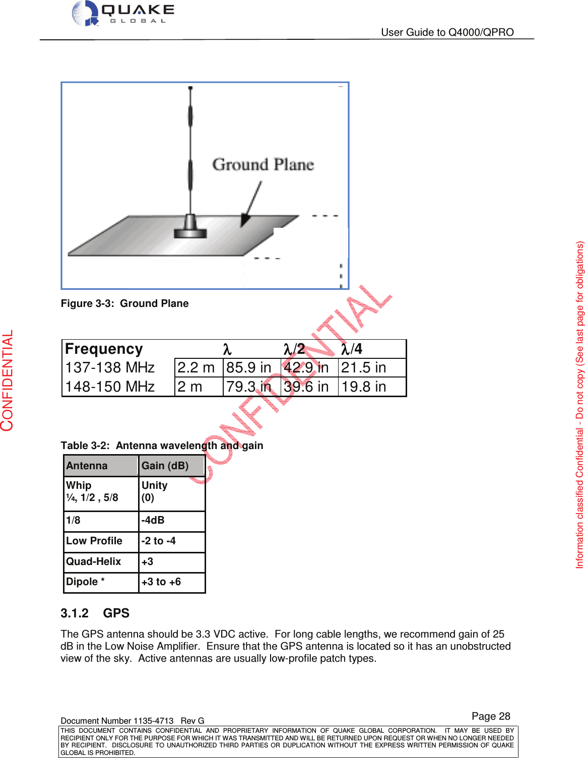   User Guide to Q4000/QPRO    Document Number 1135-4713   Rev G THIS  DOCUMENT  CONTAINS  CONFIDENTIAL  AND  PROPRIETARY  INFORMATION  OF  QUAKE  GLOBAL  CORPORATION.    IT  MAY  BE  USED  BY RECIPIENT ONLY FOR THE PURPOSE FOR WHICH IT WAS TRANSMITTED AND WILL BE RETURNED UPON REQUEST OR WHEN NO LONGER NEEDED BY RECIPIENT.    DISCLOSURE TO  UNAUTHORIZED THIRD  PARTIES OR  DUPLICATION WITHOUT  THE  EXPRESS WRITTEN  PERMISSION  OF  QUAKE GLOBAL IS PROHIBITED. Page 28 CONFIDENTIAL Information classified Confidential - Do not copy (See last page for obligations)    Figure 3-3:  Ground Plane           Table 3-2:  Antenna wavelength and gain Antenna Gain (dB) Whip ¼, 1/2 , 5/8 Unity (0) 1/8 -4dB Low Profile -2 to -4 Quad-Helix +3 Dipole * +3 to +6 3.1.2  GPS The GPS antenna should be 3.3 VDC active.  For long cable lengths, we recommend gain of 25 dB in the Low Noise Amplifier.  Ensure that the GPS antenna is located so it has an unobstructed view of the sky.  Active antennas are usually low-profile patch types.       Frequencyλλλλ/2λλλλ/4137-138 MHz 2.2 m 85.9 in 42.9 in 21.5 in148-150 MHz 2 m 79.3 in 39.6 in 19.8 inλλλλ