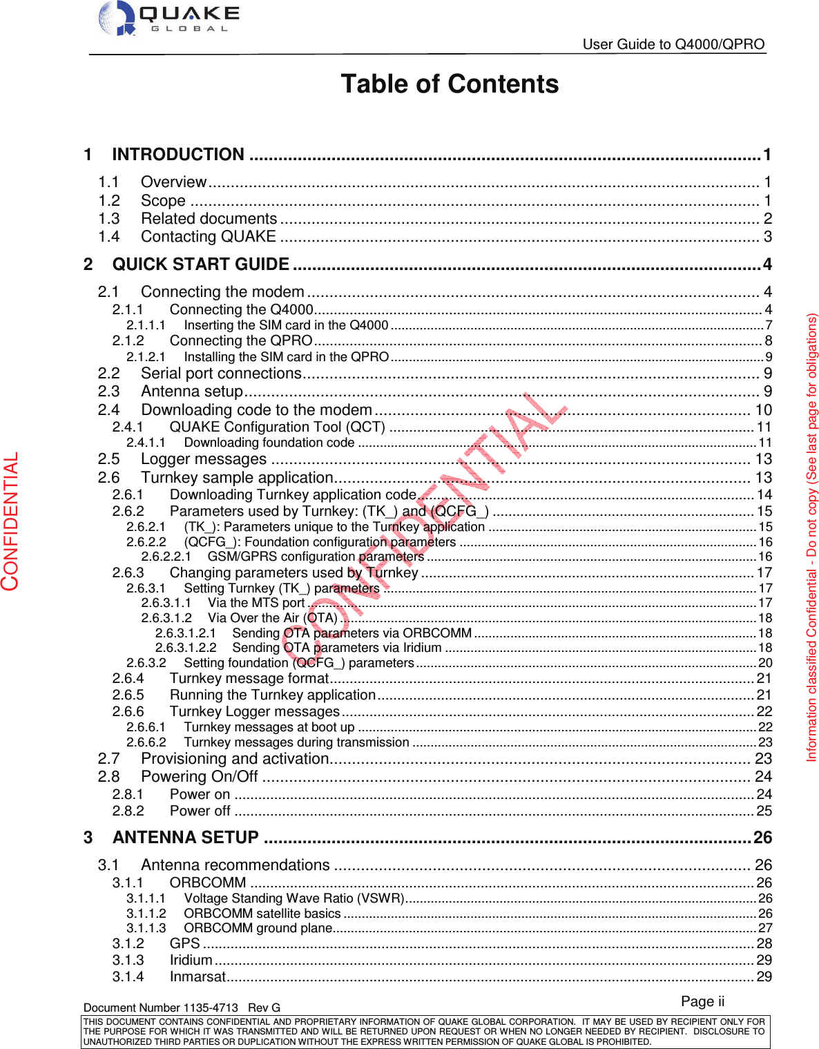   User Guide to Q4000/QPRO   Document Number 1135-4713   Rev G THIS DOCUMENT CONTAINS CONFIDENTIAL AND PROPRIETARY INFORMATION OF QUAKE GLOBAL CORPORATION.   IT MAY BE USED BY RECIPIENT ONLY FOR THE PURPOSE FOR WHICH IT WAS TRANSMITTED AND WILL BE RETURNED UPON  REQUEST OR WHEN NO LONGER NEEDED BY RECIPIENT.  DISCLOSURE TO UNAUTHORIZED THIRD PARTIES OR DUPLICATION WITHOUT THE EXPRESS WRITTEN PERMISSION OF QUAKE GLOBAL IS PROHIBITED. Page ii CONFIDENTIAL Information classified Confidential - Do not copy (See last page for obligations) Table of Contents  1INTRODUCTION .......................................................................................................... 11.1Overview ........................................................................................................................... 11.2Scope ............................................................................................................................... 11.3Related documents ........................................................................................................... 21.4Contacting QUAKE ........................................................................................................... 32QUICK START GUIDE ................................................................................................. 42.1Connecting the modem ..................................................................................................... 42.1.1Connecting the Q4000................................................................................................................. 42.1.1.1Inserting the SIM card in the Q4000 ....................................................................................................... 72.1.2Connecting the QPRO ................................................................................................................. 82.1.2.1Installing the SIM card in the QPRO ....................................................................................................... 92.2Serial port connections ...................................................................................................... 92.3Antenna setup ................................................................................................................... 92.4Downloading code to the modem .................................................................................... 102.4.1QUAKE Configuration Tool (QCT) ............................................................................................ 112.4.1.1Downloading foundation code .............................................................................................................. 112.5Logger messages ........................................................................................................... 132.6Turnkey sample application ............................................................................................. 132.6.1Downloading Turnkey application code ..................................................................................... 142.6.2Parameters used by Turnkey: (TK_) and (QCFG_) .................................................................. 152.6.2.1(TK_): Parameters unique to the Turnkey application .......................................................................... 152.6.2.2(QCFG_): Foundation configuration parameters .................................................................................. 162.6.2.2.1GSM/GPRS configuration parameters ........................................................................................... 162.6.3Changing parameters used by Turnkey .................................................................................... 172.6.3.1Setting Turnkey (TK_) parameters ....................................................................................................... 172.6.3.1.1Via the MTS port ............................................................................................................................ 172.6.3.1.2Via Over the Air (OTA) ................................................................................................................... 182.6.3.1.2.1Sending OTA parameters via ORBCOMM .............................................................................. 182.6.3.1.2.2Sending OTA parameters via Iridium ...................................................................................... 182.6.3.2Setting foundation (QCFG_) parameters .............................................................................................. 202.6.4Turnkey message format ........................................................................................................... 212.6.5Running the Turnkey application ............................................................................................... 212.6.6Turnkey Logger messages ........................................................................................................ 222.6.6.1Turnkey messages at boot up .............................................................................................................. 222.6.6.2Turnkey messages during transmission ............................................................................................... 232.7Provisioning and activation.............................................................................................. 232.8Powering On/Off ............................................................................................................. 242.8.1Power on ................................................................................................................................... 242.8.2Power off ................................................................................................................................... 253ANTENNA SETUP ..................................................................................................... 263.1Antenna recommendations ............................................................................................. 263.1.1ORBCOMM ............................................................................................................................... 263.1.1.1Voltage Standing Wave Ratio (VSWR) ................................................................................................. 263.1.1.2ORBCOMM satellite basics .................................................................................................................. 263.1.1.3ORBCOMM ground plane ..................................................................................................................... 273.1.2GPS ........................................................................................................................................... 283.1.3Iridium ........................................................................................................................................ 293.1.4Inmarsat ..................................................................................................................................... 29