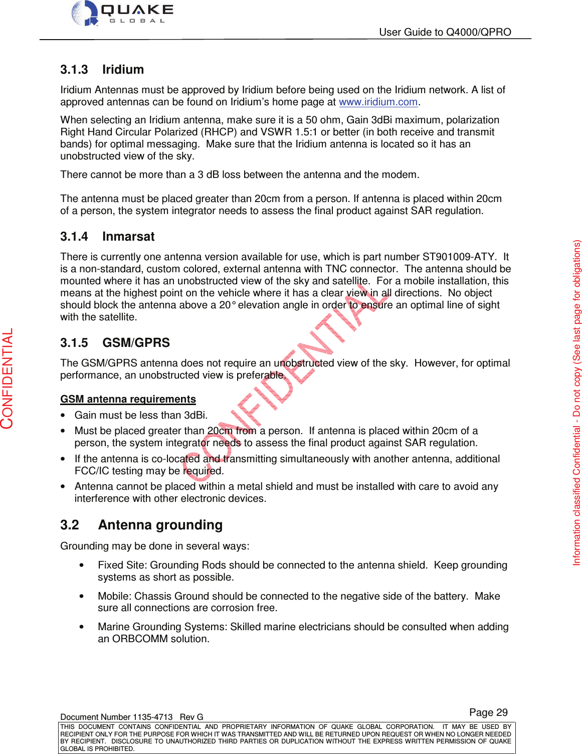   User Guide to Q4000/QPRO    Document Number 1135-4713   Rev G THIS  DOCUMENT  CONTAINS  CONFIDENTIAL  AND  PROPRIETARY  INFORMATION  OF  QUAKE  GLOBAL  CORPORATION.    IT  MAY  BE  USED  BY RECIPIENT ONLY FOR THE PURPOSE FOR WHICH IT WAS TRANSMITTED AND WILL BE RETURNED UPON REQUEST OR WHEN NO LONGER NEEDED BY RECIPIENT.    DISCLOSURE TO  UNAUTHORIZED THIRD  PARTIES OR  DUPLICATION WITHOUT  THE  EXPRESS WRITTEN  PERMISSION  OF  QUAKE GLOBAL IS PROHIBITED. Page 29 CONFIDENTIAL Information classified Confidential - Do not copy (See last page for obligations) 3.1.3  Iridium Iridium Antennas must be approved by Iridium before being used on the Iridium network. A list of approved antennas can be found on Iridium’s home page at www.iridium.com.  When selecting an Iridium antenna, make sure it is a 50 ohm, Gain 3dBi maximum, polarization Right Hand Circular Polarized (RHCP) and VSWR 1.5:1 or better (in both receive and transmit bands) for optimal messaging.  Make sure that the Iridium antenna is located so it has an unobstructed view of the sky. There cannot be more than a 3 dB loss between the antenna and the modem.  The antenna must be placed greater than 20cm from a person. If antenna is placed within 20cm of a person, the system integrator needs to assess the final product against SAR regulation. 3.1.4  Inmarsat There is currently one antenna version available for use, which is part number ST901009-ATY.  It is a non-standard, custom colored, external antenna with TNC connector.  The antenna should be mounted where it has an unobstructed view of the sky and satellite.  For a mobile installation, this means at the highest point on the vehicle where it has a clear view in all directions.  No object should block the antenna above a 20° elevation angle in order to ensure an optimal line of sight with the satellite. 3.1.5  GSM/GPRS The GSM/GPRS antenna does not require an unobstructed view of the sky.  However, for optimal performance, an unobstructed view is preferable.  GSM antenna requirements •  Gain must be less than 3dBi. •  Must be placed greater than 20cm from a person.  If antenna is placed within 20cm of a person, the system integrator needs to assess the final product against SAR regulation. •  If the antenna is co-located and transmitting simultaneously with another antenna, additional FCC/IC testing may be required. •  Antenna cannot be placed within a metal shield and must be installed with care to avoid any interference with other electronic devices.   3.2  Antenna grounding Grounding may be done in several ways: •  Fixed Site: Grounding Rods should be connected to the antenna shield.  Keep grounding systems as short as possible. •  Mobile: Chassis Ground should be connected to the negative side of the battery.  Make sure all connections are corrosion free. •  Marine Grounding Systems: Skilled marine electricians should be consulted when adding an ORBCOMM solution.  