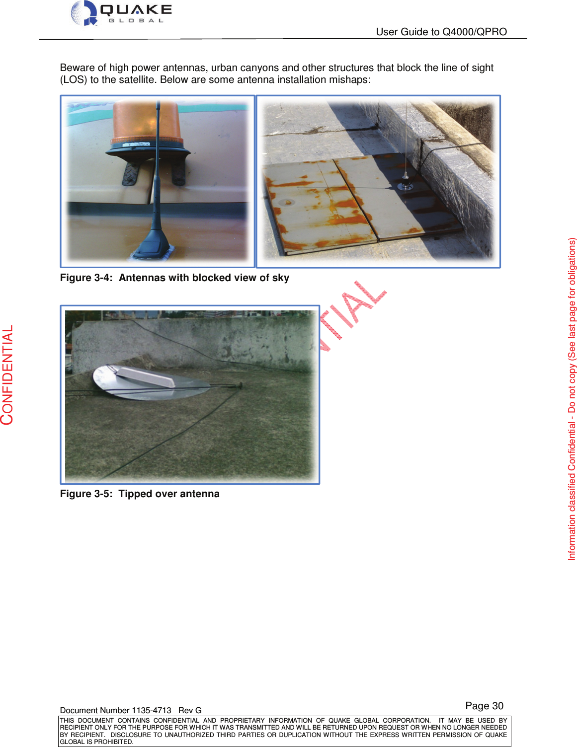   User Guide to Q4000/QPRO    Document Number 1135-4713   Rev G THIS  DOCUMENT  CONTAINS  CONFIDENTIAL  AND  PROPRIETARY  INFORMATION  OF  QUAKE  GLOBAL  CORPORATION.    IT  MAY  BE  USED  BY RECIPIENT ONLY FOR THE PURPOSE FOR WHICH IT WAS TRANSMITTED AND WILL BE RETURNED UPON REQUEST OR WHEN NO LONGER NEEDED BY RECIPIENT.    DISCLOSURE TO  UNAUTHORIZED THIRD  PARTIES OR  DUPLICATION WITHOUT  THE  EXPRESS WRITTEN  PERMISSION  OF  QUAKE GLOBAL IS PROHIBITED. Page 30 CONFIDENTIAL Information classified Confidential - Do not copy (See last page for obligations) Beware of high power antennas, urban canyons and other structures that block the line of sight (LOS) to the satellite. Below are some antenna installation mishaps:  Figure 3-4:  Antennas with blocked view of sky   Figure 3-5:  Tipped over antenna  