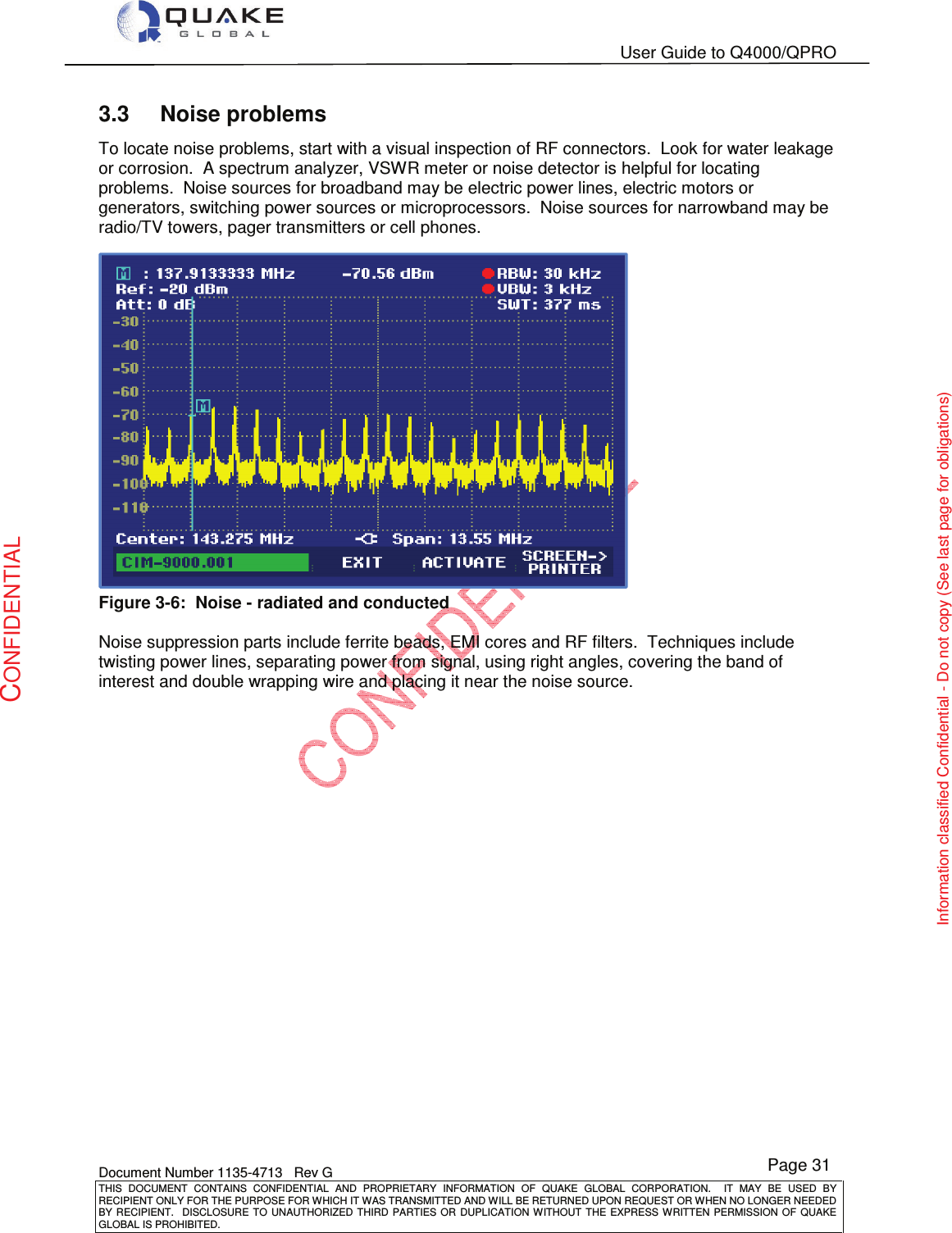   User Guide to Q4000/QPRO    Document Number 1135-4713   Rev G THIS  DOCUMENT  CONTAINS  CONFIDENTIAL  AND  PROPRIETARY  INFORMATION  OF  QUAKE  GLOBAL  CORPORATION.    IT  MAY  BE  USED  BY RECIPIENT ONLY FOR THE PURPOSE FOR WHICH IT WAS TRANSMITTED AND WILL BE RETURNED UPON REQUEST OR WHEN NO LONGER NEEDED BY RECIPIENT.    DISCLOSURE TO  UNAUTHORIZED THIRD  PARTIES OR  DUPLICATION WITHOUT  THE  EXPRESS WRITTEN  PERMISSION  OF  QUAKE GLOBAL IS PROHIBITED. Page 31 CONFIDENTIAL Information classified Confidential - Do not copy (See last page for obligations) 3.3  Noise problems To locate noise problems, start with a visual inspection of RF connectors.  Look for water leakage or corrosion.  A spectrum analyzer, VSWR meter or noise detector is helpful for locating problems.  Noise sources for broadband may be electric power lines, electric motors or generators, switching power sources or microprocessors.  Noise sources for narrowband may be radio/TV towers, pager transmitters or cell phones.  Figure 3-6:  Noise - radiated and conducted  Noise suppression parts include ferrite beads, EMI cores and RF filters.  Techniques include twisting power lines, separating power from signal, using right angles, covering the band of interest and double wrapping wire and placing it near the noise source. 