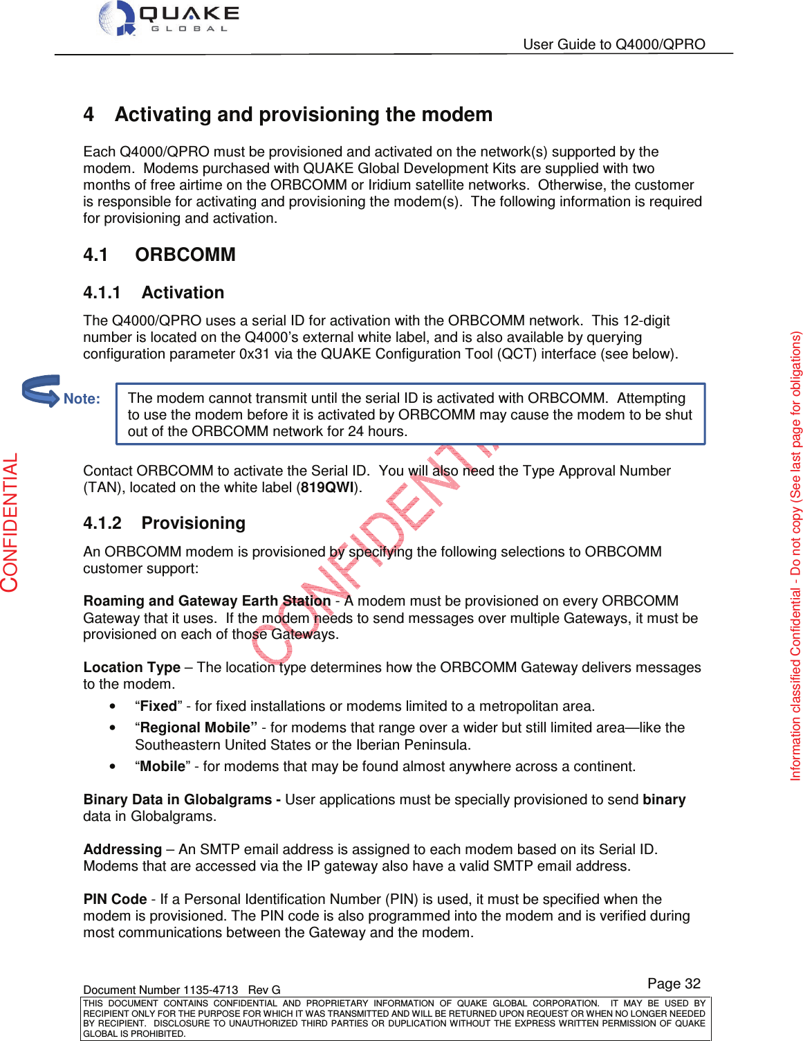   User Guide to Q4000/QPRO    Document Number 1135-4713   Rev G THIS  DOCUMENT  CONTAINS  CONFIDENTIAL  AND  PROPRIETARY  INFORMATION  OF  QUAKE  GLOBAL  CORPORATION.    IT  MAY  BE  USED  BY RECIPIENT ONLY FOR THE PURPOSE FOR WHICH IT WAS TRANSMITTED AND WILL BE RETURNED UPON REQUEST OR WHEN NO LONGER NEEDED BY RECIPIENT.    DISCLOSURE TO  UNAUTHORIZED THIRD  PARTIES OR  DUPLICATION WITHOUT  THE  EXPRESS WRITTEN  PERMISSION  OF  QUAKE GLOBAL IS PROHIBITED. Page 32 CONFIDENTIAL Information classified Confidential - Do not copy (See last page for obligations) The modem cannot transmit until the serial ID is activated with ORBCOMM.  Attempting to use the modem before it is activated by ORBCOMM may cause the modem to be shut out of the ORBCOMM network for 24 hours. 4  Activating and provisioning the modem Each Q4000/QPRO must be provisioned and activated on the network(s) supported by the modem.  Modems purchased with QUAKE Global Development Kits are supplied with two months of free airtime on the ORBCOMM or Iridium satellite networks.  Otherwise, the customer is responsible for activating and provisioning the modem(s).  The following information is required for provisioning and activation. 4.1  ORBCOMM 4.1.1  Activation The Q4000/QPRO uses a serial ID for activation with the ORBCOMM network.  This 12-digit number is located on the Q4000’s external white label, and is also available by querying configuration parameter 0x31 via the QUAKE Configuration Tool (QCT) interface (see below).   Contact ORBCOMM to activate the Serial ID.  You will also need the Type Approval Number (TAN), located on the white label (819QWI).   4.1.2  Provisioning An ORBCOMM modem is provisioned by specifying the following selections to ORBCOMM customer support:  Roaming and Gateway Earth Station - A modem must be provisioned on every ORBCOMM Gateway that it uses.  If the modem needs to send messages over multiple Gateways, it must be provisioned on each of those Gateways.  Location Type – The location type determines how the ORBCOMM Gateway delivers messages to the modem. •  “Fixed” - for fixed installations or modems limited to a metropolitan area. •  “Regional Mobile” - for modems that range over a wider but still limited area—like the Southeastern United States or the Iberian Peninsula. •  “Mobile” - for modems that may be found almost anywhere across a continent.  Binary Data in Globalgrams - User applications must be specially provisioned to send binary data in Globalgrams.  Addressing – An SMTP email address is assigned to each modem based on its Serial ID. Modems that are accessed via the IP gateway also have a valid SMTP email address.  PIN Code - If a Personal Identification Number (PIN) is used, it must be specified when the modem is provisioned. The PIN code is also programmed into the modem and is verified during most communications between the Gateway and the modem.          Note: 