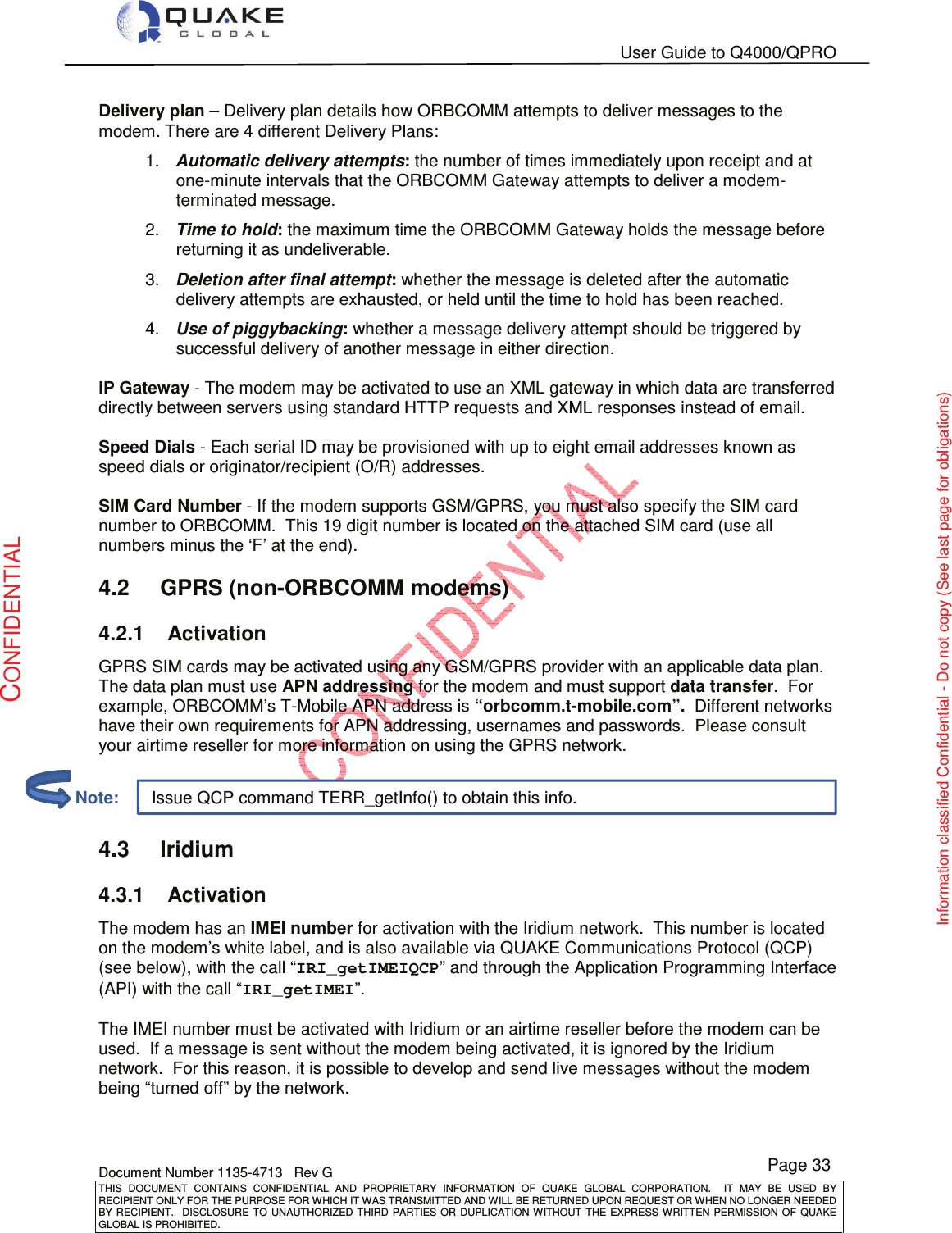   User Guide to Q4000/QPRO    Document Number 1135-4713   Rev G THIS  DOCUMENT  CONTAINS  CONFIDENTIAL  AND  PROPRIETARY  INFORMATION  OF  QUAKE  GLOBAL  CORPORATION.    IT  MAY  BE  USED  BY RECIPIENT ONLY FOR THE PURPOSE FOR WHICH IT WAS TRANSMITTED AND WILL BE RETURNED UPON REQUEST OR WHEN NO LONGER NEEDED BY RECIPIENT.    DISCLOSURE TO  UNAUTHORIZED THIRD  PARTIES OR  DUPLICATION WITHOUT  THE  EXPRESS WRITTEN  PERMISSION  OF  QUAKE GLOBAL IS PROHIBITED. Page 33 CONFIDENTIAL Information classified Confidential - Do not copy (See last page for obligations) Issue QCP command TERR_getInfo() to obtain this info. Delivery plan – Delivery plan details how ORBCOMM attempts to deliver messages to the modem. There are 4 different Delivery Plans: 1.  Automatic delivery attempts: the number of times immediately upon receipt and at one-minute intervals that the ORBCOMM Gateway attempts to deliver a modem-terminated message.  2.  Time to hold: the maximum time the ORBCOMM Gateway holds the message before returning it as undeliverable. 3.  Deletion after final attempt: whether the message is deleted after the automatic delivery attempts are exhausted, or held until the time to hold has been reached.  4.  Use of piggybacking: whether a message delivery attempt should be triggered by successful delivery of another message in either direction.  IP Gateway - The modem may be activated to use an XML gateway in which data are transferred directly between servers using standard HTTP requests and XML responses instead of email.    Speed Dials - Each serial ID may be provisioned with up to eight email addresses known as speed dials or originator/recipient (O/R) addresses.   SIM Card Number - If the modem supports GSM/GPRS, you must also specify the SIM card number to ORBCOMM.  This 19 digit number is located on the attached SIM card (use all numbers minus the ‘F’ at the end).   4.2  GPRS (non-ORBCOMM modems) 4.2.1  Activation GPRS SIM cards may be activated using any GSM/GPRS provider with an applicable data plan. The data plan must use APN addressing for the modem and must support data transfer.  For example, ORBCOMM’s T-Mobile APN address is “orbcomm.t-mobile.com”.  Different networks have their own requirements for APN addressing, usernames and passwords.  Please consult your airtime reseller for more information on using the GPRS network.    4.3  Iridium  4.3.1  Activation The modem has an IMEI number for activation with the Iridium network.  This number is located on the modem’s white label, and is also available via QUAKE Communications Protocol (QCP) (see below), with the call “IRI_getIMEIQCP” and through the Application Programming Interface (API) with the call “IRI_getIMEI”.  The IMEI number must be activated with Iridium or an airtime reseller before the modem can be used.  If a message is sent without the modem being activated, it is ignored by the Iridium network.  For this reason, it is possible to develop and send live messages without the modem being “turned off” by the network.         Note: 