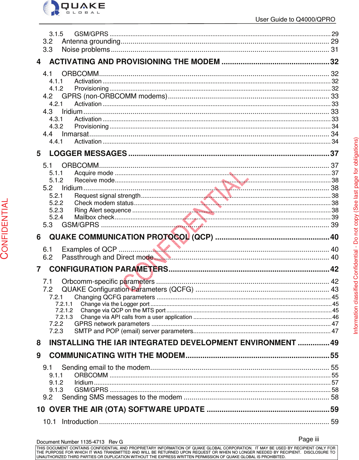   User Guide to Q4000/QPRO   Document Number 1135-4713   Rev G THIS DOCUMENT CONTAINS CONFIDENTIAL AND PROPRIETARY INFORMATION OF QUAKE GLOBAL CORPORATION.   IT MAY BE USED BY RECIPIENT ONLY FOR THE PURPOSE FOR WHICH IT WAS TRANSMITTED AND WILL BE RETURNED UPON  REQUEST OR WHEN NO LONGER NEEDED BY RECIPIENT.  DISCLOSURE TO UNAUTHORIZED THIRD PARTIES OR DUPLICATION WITHOUT THE EXPRESS WRITTEN PERMISSION OF QUAKE GLOBAL IS PROHIBITED. Page iii CONFIDENTIAL Information classified Confidential - Do not copy (See last page for obligations) 3.1.5GSM/GPRS ............................................................................................................................... 293.2Antenna grounding .......................................................................................................... 293.3Noise problems ............................................................................................................... 314ACTIVATING AND PROVISIONING THE MODEM ................................................... 324.1ORBCOMM ..................................................................................................................... 324.1.1Activation ................................................................................................................................... 324.1.2Provisioning ............................................................................................................................... 324.2GPRS (non-ORBCOMM modems) .................................................................................. 334.2.1Activation ................................................................................................................................... 334.3Iridium ............................................................................................................................. 334.3.1Activation ................................................................................................................................... 334.3.2Provisioning ............................................................................................................................... 344.4Inmarsat .......................................................................................................................... 344.4.1Activation ................................................................................................................................... 345LOGGER MESSAGES ............................................................................................... 375.1ORBCOMM ..................................................................................................................... 375.1.1Acquire mode ............................................................................................................................ 375.1.2Receive mode ............................................................................................................................ 385.2Iridium ............................................................................................................................. 385.2.1Request signal strength ............................................................................................................. 385.2.2Check modem status ................................................................................................................. 385.2.3Ring Alert sequence .................................................................................................................. 385.2.4Mailbox check ............................................................................................................................ 395.3GSM/GPRS .................................................................................................................... 396QUAKE COMMUNICATION PROTOCOL (QCP) ...................................................... 406.1Examples of QCP ........................................................................................................... 406.2Passthrough and Direct mode ......................................................................................... 407CONFIGURATION PARAMETERS ............................................................................ 427.1Orbcomm-specific parameters ........................................................................................ 427.2QUAKE Configuration Parameters (QCFG) .................................................................... 437.2.1Changing QCFG parameters .................................................................................................... 457.2.1.1Change via the Logger port .................................................................................................................. 457.2.1.2Change via QCP on the MTS port ........................................................................................................ 457.2.1.3Change via API calls from a user application ....................................................................................... 467.2.2GPRS network parameters ....................................................................................................... 477.2.3SMTP and POP (email) server parameters............................................................................... 478INSTALLING THE IAR INTEGRATED DEVELOPMENT ENVIRONMENT ............... 499COMMUNICATING WITH THE MODEM .................................................................... 559.1Sending email to the modem ........................................................................................... 559.1.1ORBCOMM ............................................................................................................................... 559.1.2Iridium ........................................................................................................................................ 579.1.3GSM/GPRS ............................................................................................................................... 589.2Sending SMS messages to the modem .......................................................................... 5810OVER THE AIR (OTA) SOFTWARE UPDATE .......................................................... 5910.1Introduction ..................................................................................................................... 59