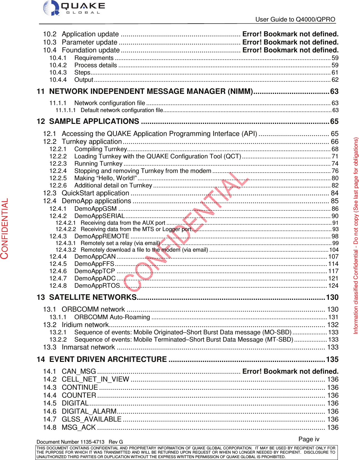   User Guide to Q4000/QPRO   Document Number 1135-4713   Rev G THIS DOCUMENT CONTAINS CONFIDENTIAL AND PROPRIETARY INFORMATION OF QUAKE GLOBAL CORPORATION.   IT MAY BE USED BY RECIPIENT ONLY FOR THE PURPOSE FOR WHICH IT WAS TRANSMITTED AND WILL BE RETURNED UPON  REQUEST OR WHEN NO LONGER NEEDED BY RECIPIENT.  DISCLOSURE TO UNAUTHORIZED THIRD PARTIES OR DUPLICATION WITHOUT THE EXPRESS WRITTEN PERMISSION OF QUAKE GLOBAL IS PROHIBITED. Page iv CONFIDENTIAL Information classified Confidential - Do not copy (See last page for obligations) 10.2Application update ............................................................. Error! Bookmark not defined.10.3Parameter update .............................................................. Error! Bookmark not defined.10.4Foundation update ............................................................. Error! Bookmark not defined.10.4.1Requirements ............................................................................................................................ 5910.4.2Process details .......................................................................................................................... 5910.4.3Steps.......................................................................................................................................... 6110.4.4Output ........................................................................................................................................ 6211NETWORK INDEPENDENT MESSAGE MANAGER (NIMM) .................................... 6311.1.1Network configuration file .......................................................................................................... 6311.1.1.1Default network configuration file .......................................................................................................... 6312SAMPLE APPLICATIONS ......................................................................................... 6512.1Accessing the QUAKE Application Programming Interface (API) .................................... 6512.2Turnkey application ......................................................................................................... 6612.2.1Compiling Turnkey ..................................................................................................................... 6812.2.2Loading Turnkey with the QUAKE Configuration Tool (QCT) ................................................... 7112.2.3Running Turnkey ....................................................................................................................... 7412.2.4Stopping and removing Turnkey from the modem .................................................................... 7612.2.5Making “Hello, World!” ............................................................................................................... 8012.2.6Additional detail on Turnkey ...................................................................................................... 8212.3QuickStart application ..................................................................................................... 8412.4DemoApp applications .................................................................................................... 8512.4.1DemoAppGSM .......................................................................................................................... 8612.4.2DemoAppSERIAL ...................................................................................................................... 9012.4.2.1Receiving data from the AUX port ........................................................................................................ 9112.4.2.2Receiving data from the MTS or Logger port ........................................................................................ 9312.4.3DemoAppREMOTE ................................................................................................................... 9812.4.3.1Remotely set a relay (via email) ........................................................................................................... 9912.4.3.2Remotely download a file to the modem (via email) ........................................................................... 10412.4.4DemoAppCAN ......................................................................................................................... 10712.4.5DemoAppFFS .......................................................................................................................... 11412.4.6DemoAppTCP ......................................................................................................................... 11712.4.7DemoAppADC ......................................................................................................................... 12112.4.8DemoAppRTOS ....................................................................................................................... 12413SATELLITE NETWORKS ......................................................................................... 13013.1ORBCOMM network ..................................................................................................... 13013.1.1ORBCOMM Auto-Roaming ..................................................................................................... 13113.2Iridium network .............................................................................................................. 13213.2.1Sequence of events: Mobile Originated–Short Burst Data message (MO-SBD) .................... 13313.2.2Sequence of events: Mobile Terminated–Short Burst Data Message (MT-SBD) ................... 13313.3Inmarsat network .......................................................................................................... 13314EVENT DRIVEN ARCHITECTURE .......................................................................... 13514.1CAN_MSG ......................................................................... Error! Bookmark not defined.14.2CELL_NET_IN_VIEW ................................................................................................... 13614.3CONTINUE ................................................................................................................... 13614.4COUNTER .................................................................................................................... 13614.5DIGITAL ........................................................................................................................ 13614.6DIGITAL_ALARM .......................................................................................................... 13614.7GLSS_AVAILABLE ....................................................................................................... 13614.8MSG_ACK .................................................................................................................... 136