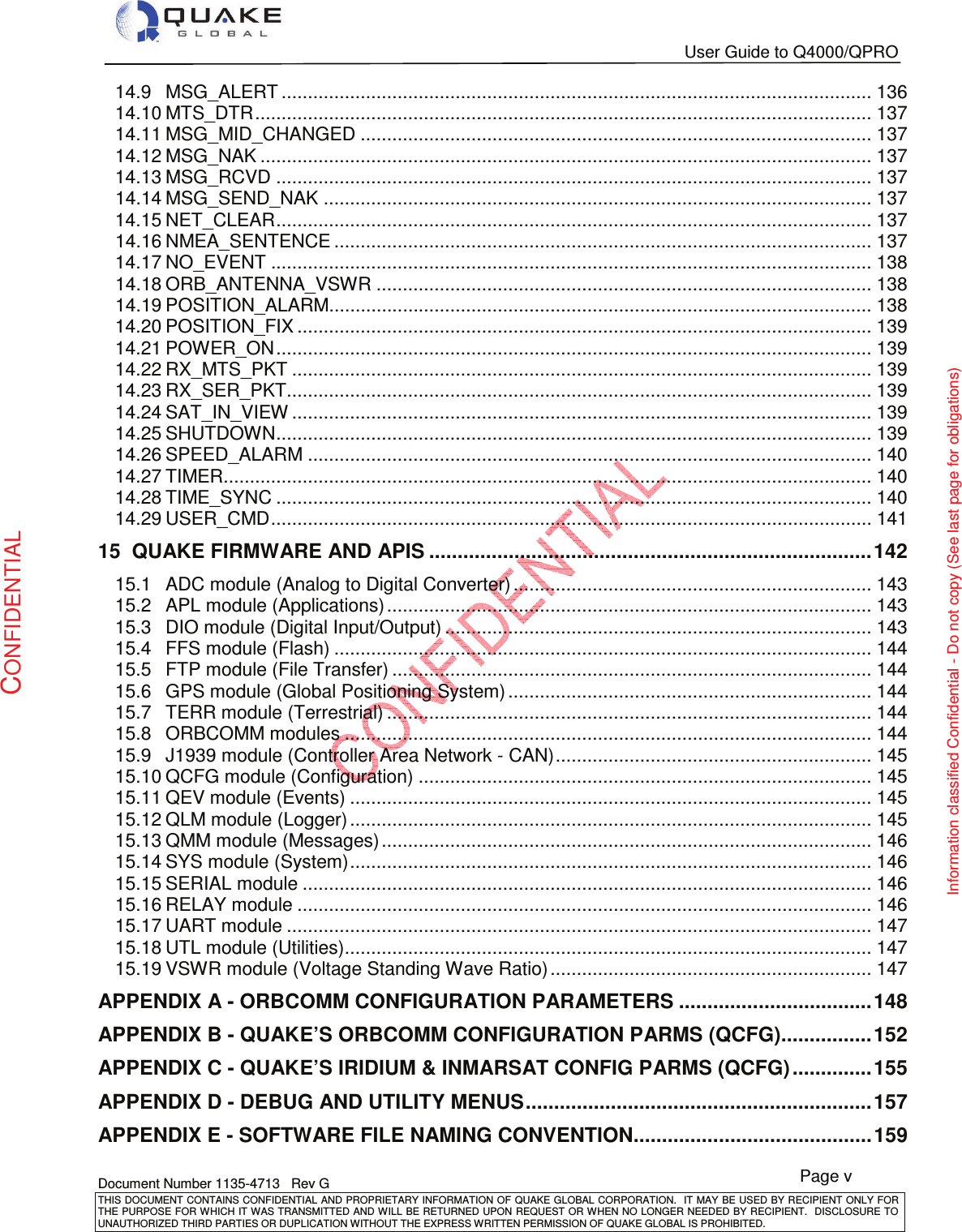   User Guide to Q4000/QPRO   Document Number 1135-4713   Rev G THIS DOCUMENT CONTAINS CONFIDENTIAL AND PROPRIETARY INFORMATION OF QUAKE GLOBAL CORPORATION.   IT MAY BE USED BY RECIPIENT ONLY FOR THE PURPOSE FOR WHICH IT WAS TRANSMITTED AND WILL BE RETURNED UPON  REQUEST OR WHEN NO LONGER NEEDED BY RECIPIENT.  DISCLOSURE TO UNAUTHORIZED THIRD PARTIES OR DUPLICATION WITHOUT THE EXPRESS WRITTEN PERMISSION OF QUAKE GLOBAL IS PROHIBITED. Page v CONFIDENTIAL Information classified Confidential - Do not copy (See last page for obligations) 14.9MSG_ALERT ................................................................................................................ 13614.10MTS_DTR ..................................................................................................................... 13714.11MSG_MID_CHANGED ................................................................................................. 13714.12MSG_NAK .................................................................................................................... 13714.13MSG_RCVD ................................................................................................................. 13714.14MSG_SEND_NAK ........................................................................................................ 13714.15NET_CLEAR ................................................................................................................. 13714.16NMEA_SENTENCE ...................................................................................................... 13714.17NO_EVENT .................................................................................................................. 13814.18ORB_ANTENNA_VSWR .............................................................................................. 13814.19POSITION_ALARM....................................................................................................... 13814.20POSITION_FIX ............................................................................................................. 13914.21POWER_ON ................................................................................................................. 13914.22RX_MTS_PKT .............................................................................................................. 13914.23RX_SER_PKT ............................................................................................................... 13914.24SAT_IN_VIEW .............................................................................................................. 13914.25SHUTDOWN ................................................................................................................. 13914.26SPEED_ALARM ........................................................................................................... 14014.27TIMER........................................................................................................................... 14014.28TIME_SYNC ................................................................................................................. 14014.29USER_CMD .................................................................................................................. 14115QUAKE FIRMWARE AND APIS .............................................................................. 14215.1ADC module (Analog to Digital Converter) .................................................................... 14315.2APL module (Applications) ............................................................................................ 14315.3DIO module (Digital Input/Output) ................................................................................. 14315.4FFS module (Flash) ...................................................................................................... 14415.5FTP module (File Transfer) ........................................................................................... 14415.6GPS module (Global Positioning System) ..................................................................... 14415.7TERR module (Terrestrial) ............................................................................................ 14415.8ORBCOMM modules .................................................................................................... 14415.9J1939 module (Controller Area Network - CAN) ............................................................ 14515.10QCFG module (Configuration) ...................................................................................... 14515.11QEV module (Events) ................................................................................................... 14515.12QLM module (Logger) ................................................................................................... 14515.13QMM module (Messages) ............................................................................................. 14615.14SYS module (System) ................................................................................................... 14615.15SERIAL module ............................................................................................................ 14615.16RELAY module ............................................................................................................. 14615.17UART module ............................................................................................................... 14715.18UTL module (Utilities) .................................................................................................... 14715.19VSWR module (Voltage Standing Wave Ratio) ............................................................. 147APPENDIX A - ORBCOMM CONFIGURATION PARAMETERS .................................. 148APPENDIX B - QUAKE’S ORBCOMM CONFIGURATION PARMS (QCFG) ................ 152APPENDIX C - QUAKE’S IRIDIUM &amp; INMARSAT CONFIG PARMS (QCFG) .............. 155APPENDIX D - DEBUG AND UTILITY MENUS ............................................................. 157APPENDIX E - SOFTWARE FILE NAMING CONVENTION .......................................... 159