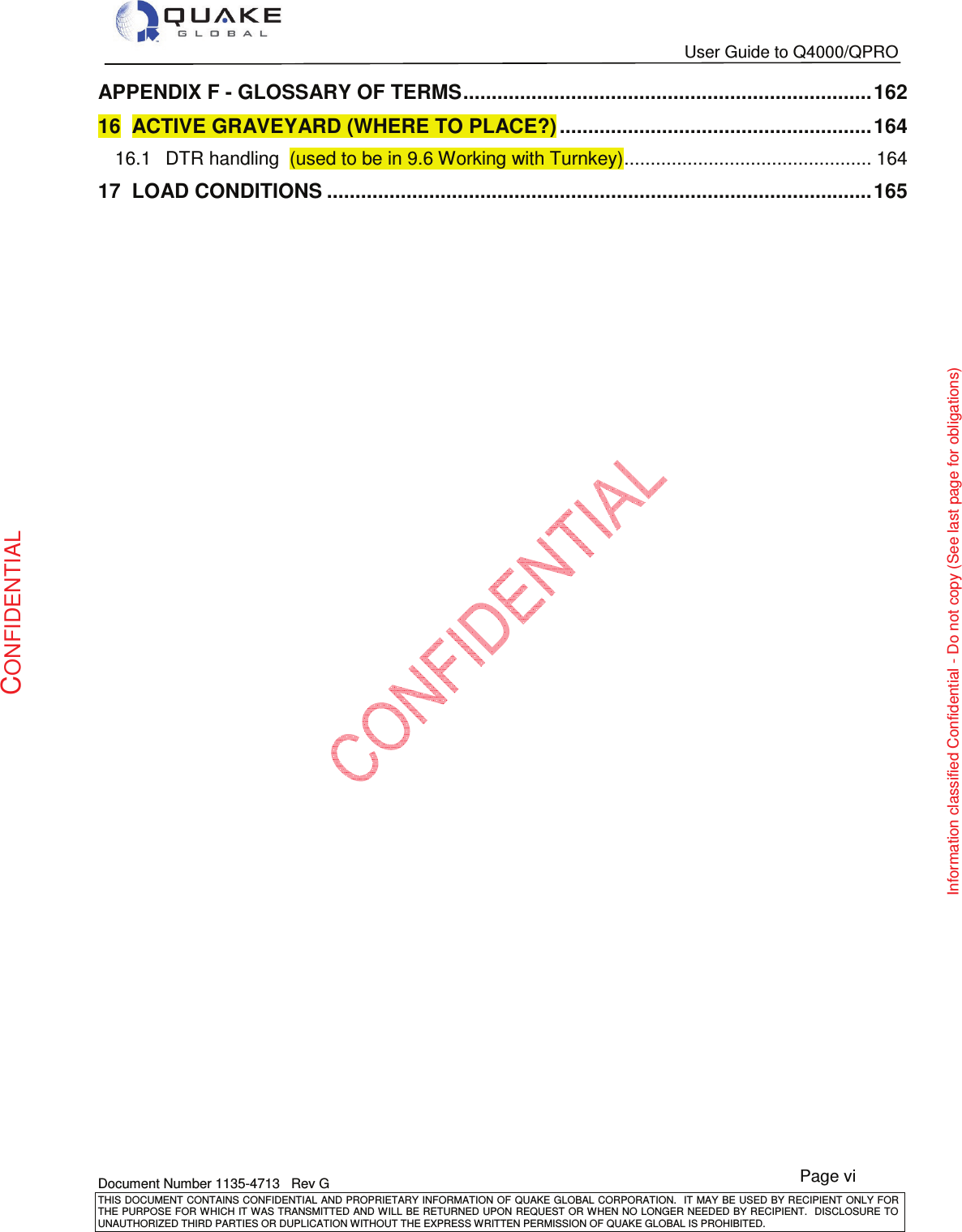   User Guide to Q4000/QPRO   Document Number 1135-4713   Rev G THIS DOCUMENT CONTAINS CONFIDENTIAL AND PROPRIETARY INFORMATION OF QUAKE GLOBAL CORPORATION.   IT MAY BE USED BY RECIPIENT ONLY FOR THE PURPOSE FOR WHICH IT WAS TRANSMITTED AND WILL BE RETURNED UPON  REQUEST OR WHEN NO LONGER NEEDED BY RECIPIENT.  DISCLOSURE TO UNAUTHORIZED THIRD PARTIES OR DUPLICATION WITHOUT THE EXPRESS WRITTEN PERMISSION OF QUAKE GLOBAL IS PROHIBITED. Page vi CONFIDENTIAL Information classified Confidential - Do not copy (See last page for obligations) APPENDIX F - GLOSSARY OF TERMS ........................................................................ 16216ACTIVE GRAVEYARD (WHERE TO PLACE?) ....................................................... 16416.1DTR handling  (used to be in 9.6 Working with Turnkey) ............................................... 16417LOAD CONDITIONS ................................................................................................ 165