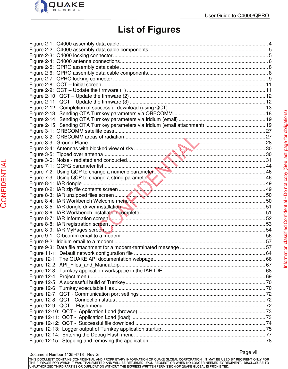   User Guide to Q4000/QPRO   Document Number 1135-4713   Rev G THIS DOCUMENT CONTAINS CONFIDENTIAL AND PROPRIETARY INFORMATION OF QUAKE GLOBAL CORPORATION.   IT MAY BE USED BY RECIPIENT ONLY FOR THE PURPOSE FOR WHICH IT WAS TRANSMITTED AND WILL BE RETURNED UPON  REQUEST OR WHEN NO LONGER NEEDED BY RECIPIENT.  DISCLOSURE TO UNAUTHORIZED THIRD PARTIES OR DUPLICATION WITHOUT THE EXPRESS WRITTEN PERMISSION OF QUAKE GLOBAL IS PROHIBITED. Page vii CONFIDENTIAL Information classified Confidential - Do not copy (See last page for obligations) List of Figures Figure 2-1:  Q4000 assembly data cable .......................................................................................................... 4Figure 2-2:  Q4000 assembly data cable components ..................................................................................... 5Figure 2-3:  Q4000 locking connector ............................................................................................................... 5Figure 2-4:  Q4000 antenna connections .......................................................................................................... 6Figure 2-5:  QPRO assembly data cable .......................................................................................................... 8Figure 2-6:  QPRO assembly data cable components...................................................................................... 8Figure 2-7:  QPRO locking connector ............................................................................................................... 9Figure 2-8:  QCT – Initial screen ..................................................................................................................... 11Figure 2-9:  QCT – Update the firmware (1) ................................................................................................... 11Figure 2-10:  QCT – Update the firmware (2) ................................................................................................. 12Figure 2-11:  QCT – Update the firmware (3) ................................................................................................. 12Figure 2-12:  Completion of successful download (using QCT) ..................................................................... 13Figure 2-13:  Sending OTA Turnkey parameters via ORBCOMM .................................................................. 18Figure 2-14:  Sending OTA Turnkey parameters via Iridium (email) .............................................................. 19Figure 2-15:  Sending OTA Turnkey parameters via Iridium (email attachment) ........................................... 19Figure 3-1:  ORBCOMM satellite pass ............................................................................................................ 27Figure 3-2:  ORBCOMM areas of radiation ..................................................................................................... 27Figure 3-3:  Ground Plane ............................................................................................................................... 28Figure 3-4:  Antennas with blocked view of sky .............................................................................................. 30Figure 3-5:  Tipped over antenna .................................................................................................................... 30Figure 3-6:  Noise - radiated and conducted ................................................................................................... 31Figure 7-1:  QCFG parameter list .................................................................................................................... 44Figure 7-2:  Using QCP to change a numeric parameter................................................................................ 46Figure 7-3:  Using QCP to change a string parameter.................................................................................... 46Figure 8-1:  IAR dongle ................................................................................................................................... 49Figure 8-2:  IAR zip file contents screen ......................................................................................................... 49Figure 8-3:  IAR unzipped files screen ............................................................................................................ 50Figure 8-4:  IAR Workbench Welcome menu ................................................................................................. 50Figure 8-5:  IAR dongle driver installation ....................................................................................................... 51Figure 8-6:  IAR Workbench installation complete .......................................................................................... 51Figure 8-7:  IAR Information screen ................................................................................................................ 52Figure 8-8:  IAR registration screen ................................................................................................................ 53Figure 8-9:  IAR MyPages screen ................................................................................................................... 54Figure 9-1:  Orbcomm email to a modem ....................................................................................................... 56Figure 9-2:  Iridium email to a modem ............................................................................................................ 57Figure 9-3:  Data file attachment for a modem-terminated message ............................................................. 57Figure 11-1:  Default network configuration file .............................................................................................. 64Figure 12-1:  The QUAKE API documentation webpage ................................................................................ 66Figure 12-2:  API_Files_and_Manual.zip ........................................................................................................ 67Figure 12-3:  Turnkey application workspace in the IAR IDE ......................................................................... 68Figure 12-4:  Project menu .............................................................................................................................. 69Figure 12-5:  A successful build of Turnkey .................................................................................................... 70Figure 12-6:  Turnkey executable files ............................................................................................................ 70Figure 12-7:  QCT - Communication port settings .......................................................................................... 72Figure 12-8:  QCT - Connection status ........................................................................................................... 72Figure 12-9:  QCT -  Flash menu .................................................................................................................... 72Figure 12-10:  QCT -  Application Load (browse) ........................................................................................... 73Figure 12-11:  QCT -  Application Load (load) ................................................................................................ 73Figure 12-12:  QCT -  Successful file download ............................................................................................. 74Figure 12-13:  Logger output of Turnkey application startup .......................................................................... 75Figure 12-14:  Entering the Debug Flash menu .............................................................................................. 77Figure 12-15:  Stopping and removing the application ................................................................................... 78