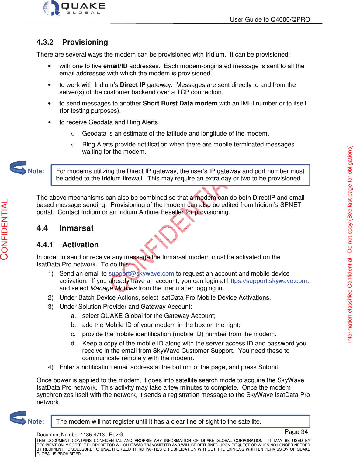   User Guide to Q4000/QPRO    Document Number 1135-4713   Rev G THIS  DOCUMENT  CONTAINS  CONFIDENTIAL  AND  PROPRIETARY  INFORMATION  OF  QUAKE  GLOBAL  CORPORATION.    IT  MAY  BE  USED  BY RECIPIENT ONLY FOR THE PURPOSE FOR WHICH IT WAS TRANSMITTED AND WILL BE RETURNED UPON REQUEST OR WHEN NO LONGER NEEDED BY RECIPIENT.    DISCLOSURE  TO  UNAUTHORIZED  THIRD  PARTIES  OR  DUPLICATION  WITHOUT  THE  EXPRESS  WRITTEN  PERMISSION OF  QUAKE GLOBAL IS PROHIBITED. Page 34 CONFIDENTIAL Information classified Confidential - Do not copy (See last page for obligations) The modem will not register until it has a clear line of sight to the satellite. For modems utilizing the Direct IP gateway, the user’s IP gateway and port number must be added to the Iridium firewall.  This may require an extra day or two to be provisioned. 4.3.2  Provisioning There are several ways the modem can be provisioned with Iridium.  It can be provisioned: •  with one to five email/ID addresses.  Each modem-originated message is sent to all the email addresses with which the modem is provisioned.   •  to work with Iridium’s Direct IP gateway.  Messages are sent directly to and from the server(s) of the customer backend over a TCP connection.  •  to send messages to another Short Burst Data modem with an IMEI number or to itself (for testing purposes).  •  to receive Geodata and Ring Alerts. o  Geodata is an estimate of the latitude and longitude of the modem. o  Ring Alerts provide notification when there are mobile terminated messages waiting for the modem.   The above mechanisms can also be combined so that a modem can do both DirectIP and email- based message sending.  Provisioning of the modem can also be edited from Iridium’s SPNET portal.  Contact Iridium or an Iridium Airtime Reseller for provisioning. 4.4  Inmarsat 4.4.1  Activation In order to send or receive any message the Inmarsat modem must be activated on the IsatData Pro network.  To do this: 1)  Send an email to support@skywave.com to request an account and mobile device activation.  If you already have an account, you can login at https://support.skywave.com, and select Manage Mobiles from the menu after logging in.  2)  Under Batch Device Actions, select IsatData Pro Mobile Device Activations. 3)  Under Solution Provider and Gateway Account: a.  select QUAKE Global for the Gateway Account; b.  add the Mobile ID of your modem in the box on the right; c.  provide the mobile identification (mobile ID) number from the modem. d.  Keep a copy of the mobile ID along with the server access ID and password you receive in the email from SkyWave Customer Support.  You need these to communicate remotely with the modem. 4)  Enter a notification email address at the bottom of the page, and press Submit.  Once power is applied to the modem, it goes into satellite search mode to acquire the SkyWave IsatData Pro network.  This activity may take a few minutes to complete.  Once the modem synchronizes itself with the network, it sends a registration message to the SkyWave IsatData Pro network.          Note:         Note: 