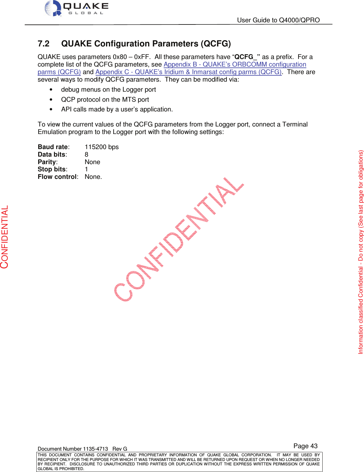   User Guide to Q4000/QPRO    Document Number 1135-4713   Rev G THIS  DOCUMENT  CONTAINS  CONFIDENTIAL  AND  PROPRIETARY  INFORMATION  OF  QUAKE  GLOBAL  CORPORATION.    IT  MAY  BE  USED  BY RECIPIENT ONLY FOR THE PURPOSE FOR WHICH IT WAS TRANSMITTED AND WILL BE RETURNED UPON REQUEST OR WHEN NO LONGER NEEDED BY RECIPIENT.    DISCLOSURE  TO  UNAUTHORIZED  THIRD  PARTIES  OR  DUPLICATION  WITHOUT  THE  EXPRESS  WRITTEN  PERMISSION OF  QUAKE GLOBAL IS PROHIBITED. Page 43 CONFIDENTIAL Information classified Confidential - Do not copy (See last page for obligations) 7.2  QUAKE Configuration Parameters (QCFG) QUAKE uses parameters 0x80 – 0xFF.  All these parameters have “QCFG_” as a prefix.  For a complete list of the QCFG parameters, see Appendix B - QUAKE’s ORBCOMM configuration parms (QCFG) and Appendix C - QUAKE’s Iridium &amp; Inmarsat config parms (QCFG).  There are several ways to modify QCFG parameters.  They can be modified via: •  debug menus on the Logger port •  QCP protocol on the MTS port •  API calls made by a user’s application.  To view the current values of the QCFG parameters from the Logger port, connect a Terminal Emulation program to the Logger port with the following settings:  Baud rate:   115200 bps Data bits:   8 Parity:    None Stop bits:   1 Flow control:   None.  