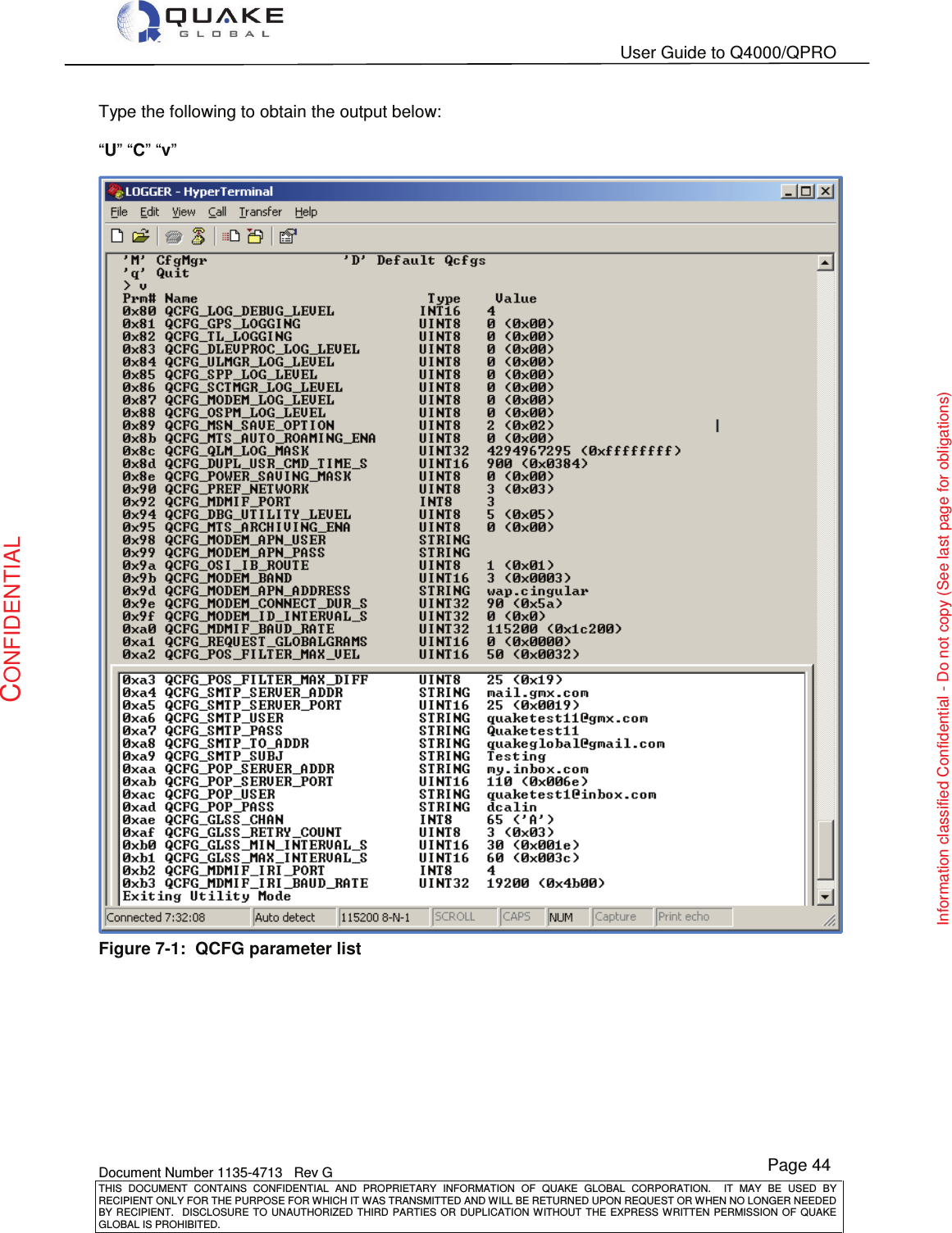   User Guide to Q4000/QPRO    Document Number 1135-4713   Rev G THIS  DOCUMENT  CONTAINS  CONFIDENTIAL  AND  PROPRIETARY  INFORMATION  OF  QUAKE  GLOBAL  CORPORATION.    IT  MAY  BE  USED  BY RECIPIENT ONLY FOR THE PURPOSE FOR WHICH IT WAS TRANSMITTED AND WILL BE RETURNED UPON REQUEST OR WHEN NO LONGER NEEDED BY RECIPIENT.    DISCLOSURE  TO  UNAUTHORIZED  THIRD  PARTIES  OR  DUPLICATION  WITHOUT  THE  EXPRESS  WRITTEN  PERMISSION OF  QUAKE GLOBAL IS PROHIBITED. Page 44 CONFIDENTIAL Information classified Confidential - Do not copy (See last page for obligations) Type the following to obtain the output below:  “U” “C” “v”  Figure 7-1:  QCFG parameter list 