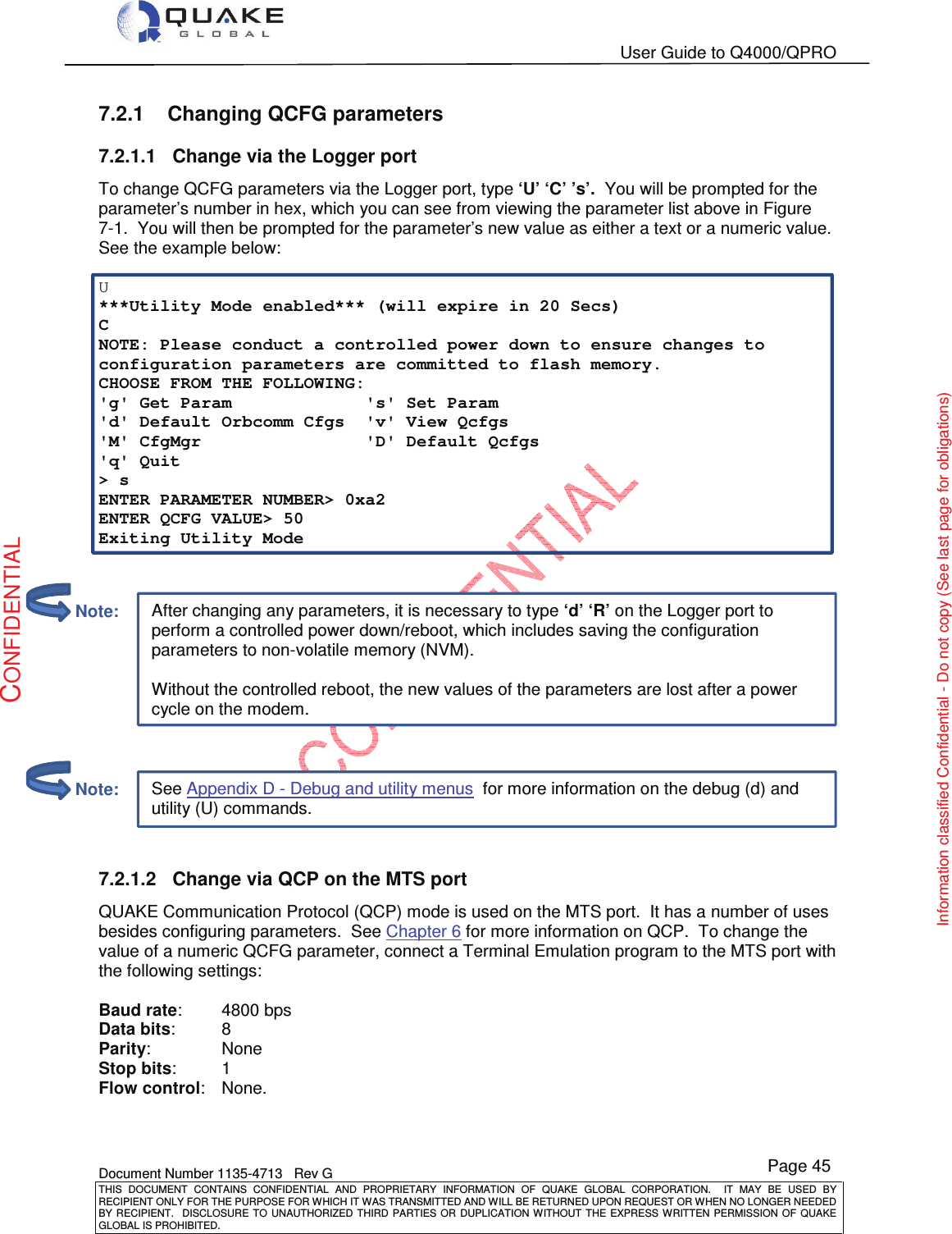   User Guide to Q4000/QPRO    Document Number 1135-4713   Rev G THIS  DOCUMENT  CONTAINS  CONFIDENTIAL  AND  PROPRIETARY  INFORMATION  OF  QUAKE  GLOBAL  CORPORATION.    IT  MAY  BE  USED  BY RECIPIENT ONLY FOR THE PURPOSE FOR WHICH IT WAS TRANSMITTED AND WILL BE RETURNED UPON REQUEST OR WHEN NO LONGER NEEDED BY RECIPIENT.    DISCLOSURE  TO  UNAUTHORIZED  THIRD  PARTIES  OR  DUPLICATION  WITHOUT  THE  EXPRESS  WRITTEN  PERMISSION OF  QUAKE GLOBAL IS PROHIBITED. Page 45 CONFIDENTIAL Information classified Confidential - Do not copy (See last page for obligations) After changing any parameters, it is necessary to type ‘d’ ‘R’ on the Logger port to perform a controlled power down/reboot, which includes saving the configuration parameters to non-volatile memory (NVM).  Without the controlled reboot, the new values of the parameters are lost after a power cycle on the modem. See Appendix D - Debug and utility menus  for more information on the debug (d) and utility (U) commands. 7.2.1  Changing QCFG parameters 7.2.1.1  Change via the Logger port To change QCFG parameters via the Logger port, type ‘U’ ‘C’ ’s’.  You will be prompted for the parameter’s number in hex, which you can see from viewing the parameter list above in Figure 7-1.  You will then be prompted for the parameter’s new value as either a text or a numeric value.  See the example below:  U ***Utility Mode enabled*** (will expire in 20 Secs) C NOTE: Please conduct a controlled power down to ensure changes to configuration parameters are committed to flash memory. CHOOSE FROM THE FOLLOWING: &apos;g&apos; Get Param             &apos;s&apos; Set Param &apos;d&apos; Default Orbcomm Cfgs  &apos;v&apos; View Qcfgs &apos;M&apos; CfgMgr                &apos;D&apos; Default Qcfgs &apos;q&apos; Quit &gt; s ENTER PARAMETER NUMBER&gt; 0xa2 ENTER QCFG VALUE&gt; 50 Exiting Utility Mode        7.2.1.2  Change via QCP on the MTS port QUAKE Communication Protocol (QCP) mode is used on the MTS port.  It has a number of uses besides configuring parameters.  See Chapter 6 for more information on QCP.  To change the value of a numeric QCFG parameter, connect a Terminal Emulation program to the MTS port with the following settings:  Baud rate:   4800 bps Data bits:   8 Parity:    None Stop bits:   1 Flow control:   None.          Note:         Note: 