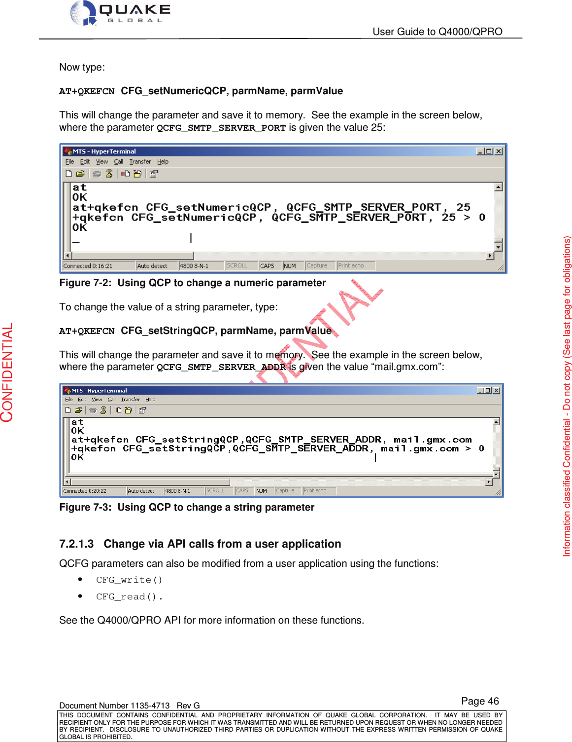   User Guide to Q4000/QPRO    Document Number 1135-4713   Rev G THIS  DOCUMENT  CONTAINS  CONFIDENTIAL  AND  PROPRIETARY  INFORMATION  OF  QUAKE  GLOBAL  CORPORATION.    IT  MAY  BE  USED  BY RECIPIENT ONLY FOR THE PURPOSE FOR WHICH IT WAS TRANSMITTED AND WILL BE RETURNED UPON REQUEST OR WHEN NO LONGER NEEDED BY RECIPIENT.    DISCLOSURE  TO  UNAUTHORIZED  THIRD  PARTIES  OR  DUPLICATION  WITHOUT  THE  EXPRESS  WRITTEN  PERMISSION OF  QUAKE GLOBAL IS PROHIBITED. Page 46 CONFIDENTIAL Information classified Confidential - Do not copy (See last page for obligations) Now type:  AT+QKEFCN CFG_setNumericQCP, parmName, parmValue  This will change the parameter and save it to memory.  See the example in the screen below, where the parameter QCFG_SMTP_SERVER_PORT is given the value 25:  Figure 7-2:  Using QCP to change a numeric parameter  To change the value of a string parameter, type:  AT+QKEFCN CFG_setStringQCP, parmName, parmValue  This will change the parameter and save it to memory.  See the example in the screen below, where the parameter QCFG_SMTP_SERVER_ADDR is given the value “mail.gmx.com”:  Figure 7-3:  Using QCP to change a string parameter  7.2.1.3  Change via API calls from a user application QCFG parameters can also be modified from a user application using the functions: • CFG_write() • CFG_read().  See the Q4000/QPRO API for more information on these functions.    