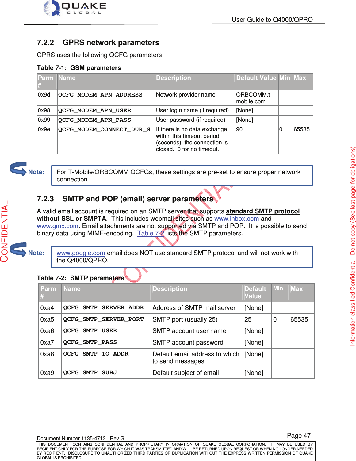   User Guide to Q4000/QPRO    Document Number 1135-4713   Rev G THIS  DOCUMENT  CONTAINS  CONFIDENTIAL  AND  PROPRIETARY  INFORMATION  OF  QUAKE  GLOBAL  CORPORATION.    IT  MAY  BE  USED  BY RECIPIENT ONLY FOR THE PURPOSE FOR WHICH IT WAS TRANSMITTED AND WILL BE RETURNED UPON REQUEST OR WHEN NO LONGER NEEDED BY RECIPIENT.    DISCLOSURE  TO  UNAUTHORIZED  THIRD  PARTIES  OR  DUPLICATION  WITHOUT  THE  EXPRESS  WRITTEN  PERMISSION OF  QUAKE GLOBAL IS PROHIBITED. Page 47 CONFIDENTIAL Information classified Confidential - Do not copy (See last page for obligations) www.google.com email does NOT use standard SMTP protocol and will not work with the Q4000/QPRO. For T-Mobile/ORBCOMM QCFGs, these settings are pre-set to ensure proper network connection. 7.2.2  GPRS network parameters GPRS uses the following QCFG parameters: Table 7-1:  GSM parameters Parm # Name Description Default Value Min Max 0x9d QCFG_MODEM_APN_ADDRESS           Network provider name  ORBCOMM.t-mobile.com   0x98 QCFG_MODEM_APN_USER                   User login name (if required)  [None]    0x99 QCFG_MODEM_APN_PASS                   User password (if required)  [None]    0x9e QCFG_MODEM_CONNECT_DUR_S      If there is no data exchange within this timeout period (seconds), the connection is closed.  0 for no timeout. 90  0  65535   7.2.3  SMTP and POP (email) server parameters A valid email account is required on an SMTP server that supports standard SMTP protocol without SSL or SMPTA.  This includes webmail sites such as www.inbox.com and www.gmx.com. Email attachments are not supported via SMTP and POP.  It is possible to send binary data using MIME-encoding.  Table 7-2 lists the SMTP parameters.  Table 7-2:  SMTP parameters Parm# Name Description Default Value Min Max 0xa4  QCFG_SMTP_SERVER_ADDR           Address of SMTP mail server  [None]    0xa5  QCFG_SMTP_SERVER_PORT               SMTP port (usually 25)  25  0  65535 0xa6  QCFG_SMTP_USER               SMTP account user name  [None]    0xa7  QCFG_SMTP_PASS                            SMTP account password  [None]    0xa8  QCFG_SMTP_TO_ADDR      Default email address to which to send messages [None]    0xa9  QCFG_SMTP_SUBJ  Default subject of email  [None]            Note:         Note: 