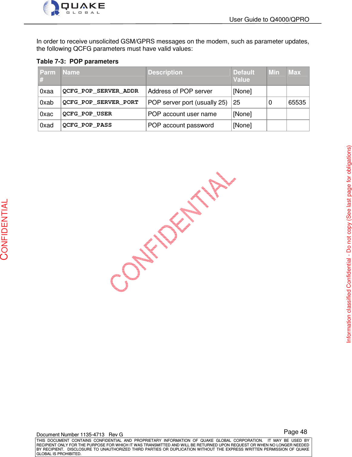   User Guide to Q4000/QPRO    Document Number 1135-4713   Rev G THIS  DOCUMENT  CONTAINS  CONFIDENTIAL  AND  PROPRIETARY  INFORMATION  OF  QUAKE  GLOBAL  CORPORATION.    IT  MAY  BE  USED  BY RECIPIENT ONLY FOR THE PURPOSE FOR WHICH IT WAS TRANSMITTED AND WILL BE RETURNED UPON REQUEST OR WHEN NO LONGER NEEDED BY RECIPIENT.    DISCLOSURE  TO  UNAUTHORIZED  THIRD  PARTIES  OR  DUPLICATION  WITHOUT  THE  EXPRESS  WRITTEN  PERMISSION OF  QUAKE GLOBAL IS PROHIBITED. Page 48 CONFIDENTIAL Information classified Confidential - Do not copy (See last page for obligations) In order to receive unsolicited GSM/GPRS messages on the modem, such as parameter updates, the following QCFG parameters must have valid values: Table 7-3:  POP parameters Parm # Name Description Default Value Min Max 0xaa  QCFG_POP_SERVER_ADDR  Address of POP server  [None]    0xab  QCFG_POP_SERVER_PORT  POP server port (usually 25)  25  0  65535 0xac  QCFG_POP_USER  POP account user name  [None]    0xad  QCFG_POP_PASS  POP account password  [None]     