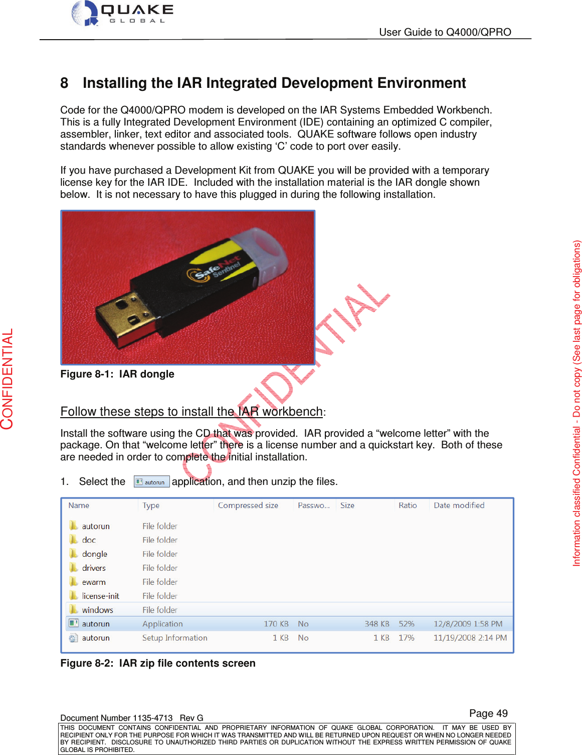   User Guide to Q4000/QPRO    Document Number 1135-4713   Rev G THIS  DOCUMENT  CONTAINS  CONFIDENTIAL  AND  PROPRIETARY  INFORMATION  OF  QUAKE  GLOBAL  CORPORATION.    IT  MAY  BE  USED  BY RECIPIENT ONLY FOR THE PURPOSE FOR WHICH IT WAS TRANSMITTED AND WILL BE RETURNED UPON REQUEST OR WHEN NO LONGER NEEDED BY RECIPIENT.    DISCLOSURE  TO  UNAUTHORIZED  THIRD  PARTIES  OR  DUPLICATION  WITHOUT  THE  EXPRESS  WRITTEN  PERMISSION OF  QUAKE GLOBAL IS PROHIBITED. Page 49 CONFIDENTIAL Information classified Confidential - Do not copy (See last page for obligations) 8  Installing the IAR Integrated Development Environment Code for the Q4000/QPRO modem is developed on the IAR Systems Embedded Workbench.  This is a fully Integrated Development Environment (IDE) containing an optimized C compiler, assembler, linker, text editor and associated tools.  QUAKE software follows open industry standards whenever possible to allow existing ‘C’ code to port over easily.  If you have purchased a Development Kit from QUAKE you will be provided with a temporary license key for the IAR IDE.  Included with the installation material is the IAR dongle shown below.  It is not necessary to have this plugged in during the following installation.   Figure 8-1:  IAR dongle  Follow these steps to install the IAR workbench: Install the software using the CD that was provided.  IAR provided a “welcome letter” with the package. On that “welcome letter” there is a license number and a quickstart key.  Both of these are needed in order to complete the initial installation. 1.  Select the                application, and then unzip the files.  Figure 8-2:  IAR zip file contents screen   