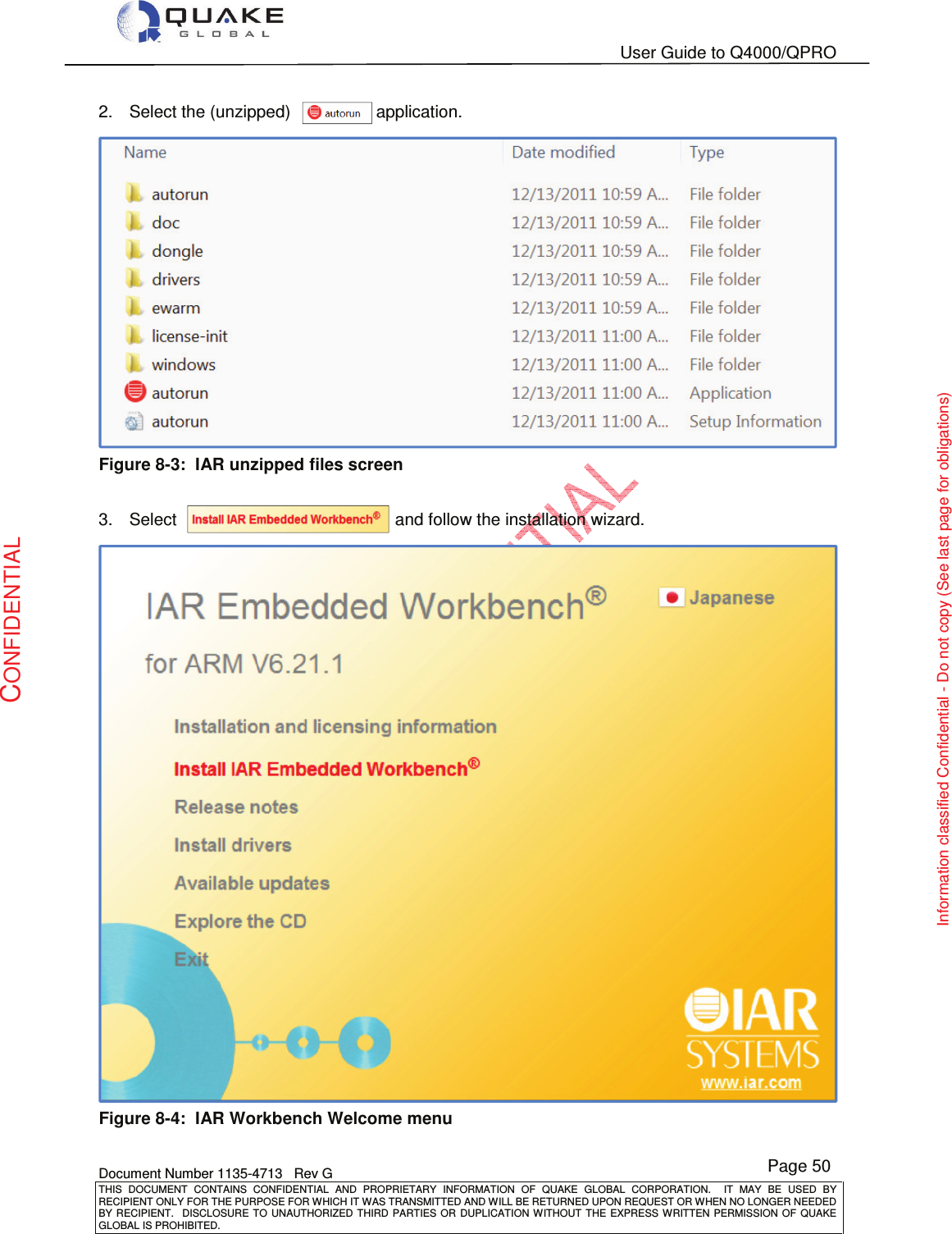   User Guide to Q4000/QPRO    Document Number 1135-4713   Rev G THIS  DOCUMENT  CONTAINS  CONFIDENTIAL  AND  PROPRIETARY  INFORMATION  OF  QUAKE  GLOBAL  CORPORATION.    IT  MAY  BE  USED  BY RECIPIENT ONLY FOR THE PURPOSE FOR WHICH IT WAS TRANSMITTED AND WILL BE RETURNED UPON REQUEST OR WHEN NO LONGER NEEDED BY RECIPIENT.    DISCLOSURE  TO  UNAUTHORIZED  THIRD  PARTIES  OR  DUPLICATION  WITHOUT  THE  EXPRESS  WRITTEN  PERMISSION OF  QUAKE GLOBAL IS PROHIBITED. Page 50 CONFIDENTIAL Information classified Confidential - Do not copy (See last page for obligations) 2.  Select the (unzipped)                  application.  Figure 8-3:  IAR unzipped files screen  3.  Select                                              and follow the installation wizard.   Figure 8-4:  IAR Workbench Welcome menu 