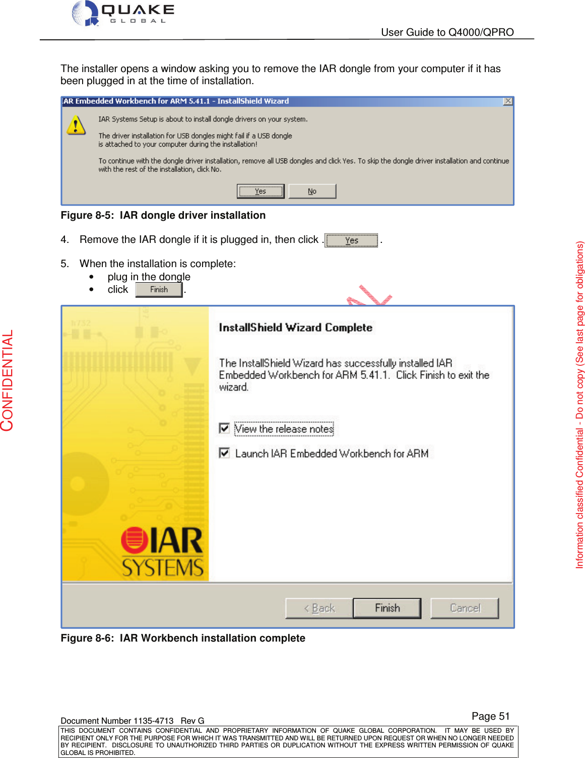   User Guide to Q4000/QPRO    Document Number 1135-4713   Rev G THIS  DOCUMENT  CONTAINS  CONFIDENTIAL  AND  PROPRIETARY  INFORMATION  OF  QUAKE  GLOBAL  CORPORATION.    IT  MAY  BE  USED  BY RECIPIENT ONLY FOR THE PURPOSE FOR WHICH IT WAS TRANSMITTED AND WILL BE RETURNED UPON REQUEST OR WHEN NO LONGER NEEDED BY RECIPIENT.    DISCLOSURE  TO  UNAUTHORIZED  THIRD  PARTIES  OR  DUPLICATION  WITHOUT  THE  EXPRESS  WRITTEN  PERMISSION OF  QUAKE GLOBAL IS PROHIBITED. Page 51 CONFIDENTIAL Information classified Confidential - Do not copy (See last page for obligations) The installer opens a window asking you to remove the IAR dongle from your computer if it has been plugged in at the time of installation.   Figure 8-5:  IAR dongle driver installation   4.  Remove the IAR dongle if it is plugged in, then click .                   .  5.  When the installation is complete: •  plug in the dongle •  click                .  .  Figure 8-6:  IAR Workbench installation complete  