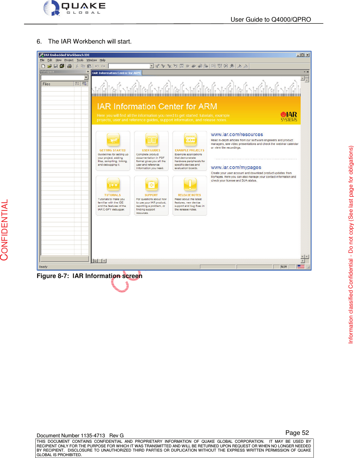   User Guide to Q4000/QPRO    Document Number 1135-4713   Rev G THIS  DOCUMENT  CONTAINS  CONFIDENTIAL  AND  PROPRIETARY  INFORMATION  OF  QUAKE  GLOBAL  CORPORATION.    IT  MAY  BE  USED  BY RECIPIENT ONLY FOR THE PURPOSE FOR WHICH IT WAS TRANSMITTED AND WILL BE RETURNED UPON REQUEST OR WHEN NO LONGER NEEDED BY RECIPIENT.    DISCLOSURE  TO  UNAUTHORIZED  THIRD  PARTIES  OR  DUPLICATION  WITHOUT  THE  EXPRESS  WRITTEN  PERMISSION OF  QUAKE GLOBAL IS PROHIBITED. Page 52 CONFIDENTIAL Information classified Confidential - Do not copy (See last page for obligations) 6.  The IAR Workbench will start.  Figure 8-7:  IAR Information screen   