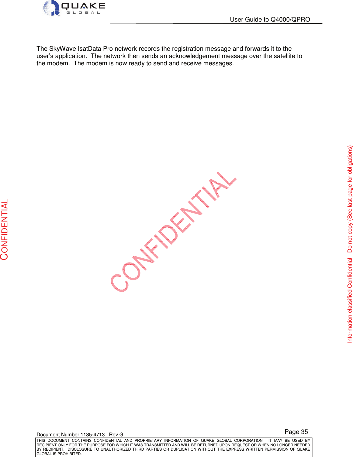   User Guide to Q4000/QPRO    Document Number 1135-4713   Rev G THIS  DOCUMENT  CONTAINS  CONFIDENTIAL  AND  PROPRIETARY  INFORMATION  OF  QUAKE  GLOBAL  CORPORATION.    IT  MAY  BE  USED  BY RECIPIENT ONLY FOR THE PURPOSE FOR WHICH IT WAS TRANSMITTED AND WILL BE RETURNED UPON REQUEST OR WHEN NO LONGER NEEDED BY RECIPIENT.    DISCLOSURE  TO  UNAUTHORIZED  THIRD  PARTIES  OR  DUPLICATION  WITHOUT  THE  EXPRESS  WRITTEN  PERMISSION OF  QUAKE GLOBAL IS PROHIBITED. Page 35 CONFIDENTIAL Information classified Confidential - Do not copy (See last page for obligations)  The SkyWave IsatData Pro network records the registration message and forwards it to the user’s application.  The network then sends an acknowledgement message over the satellite to the modem.  The modem is now ready to send and receive messages. 