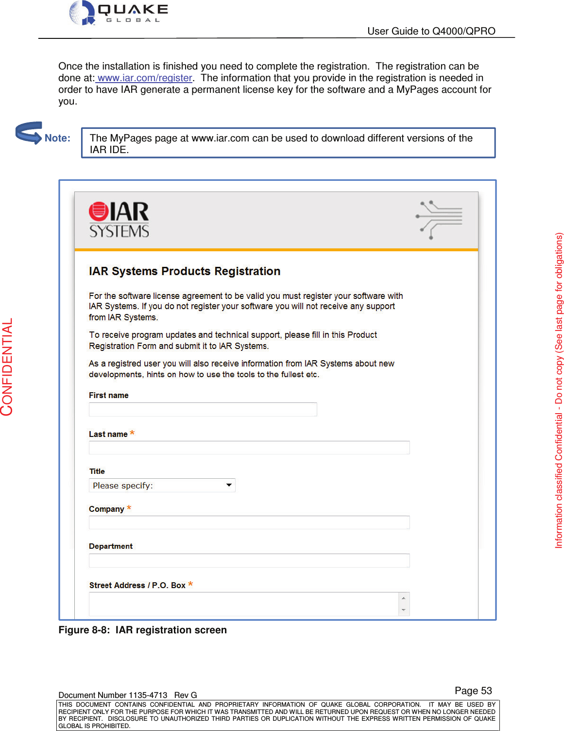   User Guide to Q4000/QPRO    Document Number 1135-4713   Rev G THIS  DOCUMENT  CONTAINS  CONFIDENTIAL  AND  PROPRIETARY  INFORMATION  OF  QUAKE  GLOBAL  CORPORATION.    IT  MAY  BE  USED  BY RECIPIENT ONLY FOR THE PURPOSE FOR WHICH IT WAS TRANSMITTED AND WILL BE RETURNED UPON REQUEST OR WHEN NO LONGER NEEDED BY RECIPIENT.    DISCLOSURE  TO  UNAUTHORIZED  THIRD  PARTIES  OR  DUPLICATION  WITHOUT  THE  EXPRESS  WRITTEN  PERMISSION OF  QUAKE GLOBAL IS PROHIBITED. Page 53 CONFIDENTIAL Information classified Confidential - Do not copy (See last page for obligations) The MyPages page at www.iar.com can be used to download different versions of the IAR IDE. Once the installation is finished you need to complete the registration.  The registration can be done at: www.iar.com/register.  The information that you provide in the registration is needed in order to have IAR generate a permanent license key for the software and a MyPages account for you.    Figure 8-8:  IAR registration screen         Note: 