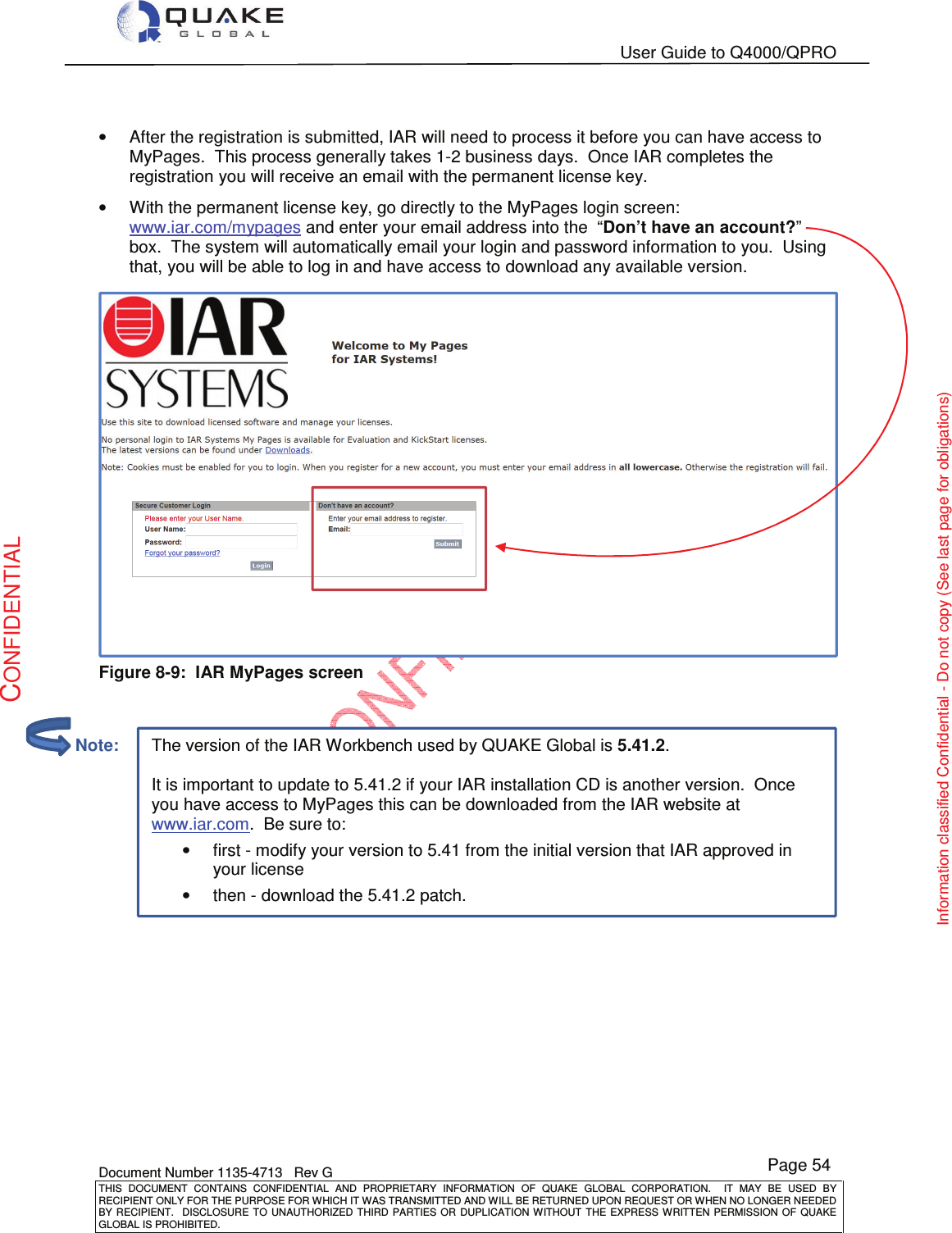   User Guide to Q4000/QPRO    Document Number 1135-4713   Rev G THIS  DOCUMENT  CONTAINS  CONFIDENTIAL  AND  PROPRIETARY  INFORMATION  OF  QUAKE  GLOBAL  CORPORATION.    IT  MAY  BE  USED  BY RECIPIENT ONLY FOR THE PURPOSE FOR WHICH IT WAS TRANSMITTED AND WILL BE RETURNED UPON REQUEST OR WHEN NO LONGER NEEDED BY RECIPIENT.    DISCLOSURE  TO  UNAUTHORIZED  THIRD  PARTIES  OR  DUPLICATION  WITHOUT  THE  EXPRESS  WRITTEN  PERMISSION OF  QUAKE GLOBAL IS PROHIBITED. Page 54 CONFIDENTIAL Information classified Confidential - Do not copy (See last page for obligations) The version of the IAR Workbench used by QUAKE Global is 5.41.2.  It is important to update to 5.41.2 if your IAR installation CD is another version.  Once you have access to MyPages this can be downloaded from the IAR website at www.iar.com.  Be sure to: •first - modify your version to 5.41 from the initial version that IAR approved in your license •then - download the 5.41.2 patch.  •  After the registration is submitted, IAR will need to process it before you can have access to MyPages.  This process generally takes 1-2 business days.  Once IAR completes the registration you will receive an email with the permanent license key. •  With the permanent license key, go directly to the MyPages login screen: www.iar.com/mypages and enter your email address into the  “Don’t have an account?” box.  The system will automatically email your login and password information to you.  Using that, you will be able to log in and have access to download any available version.  Figure 8-9:  IAR MyPages screen            Note: 