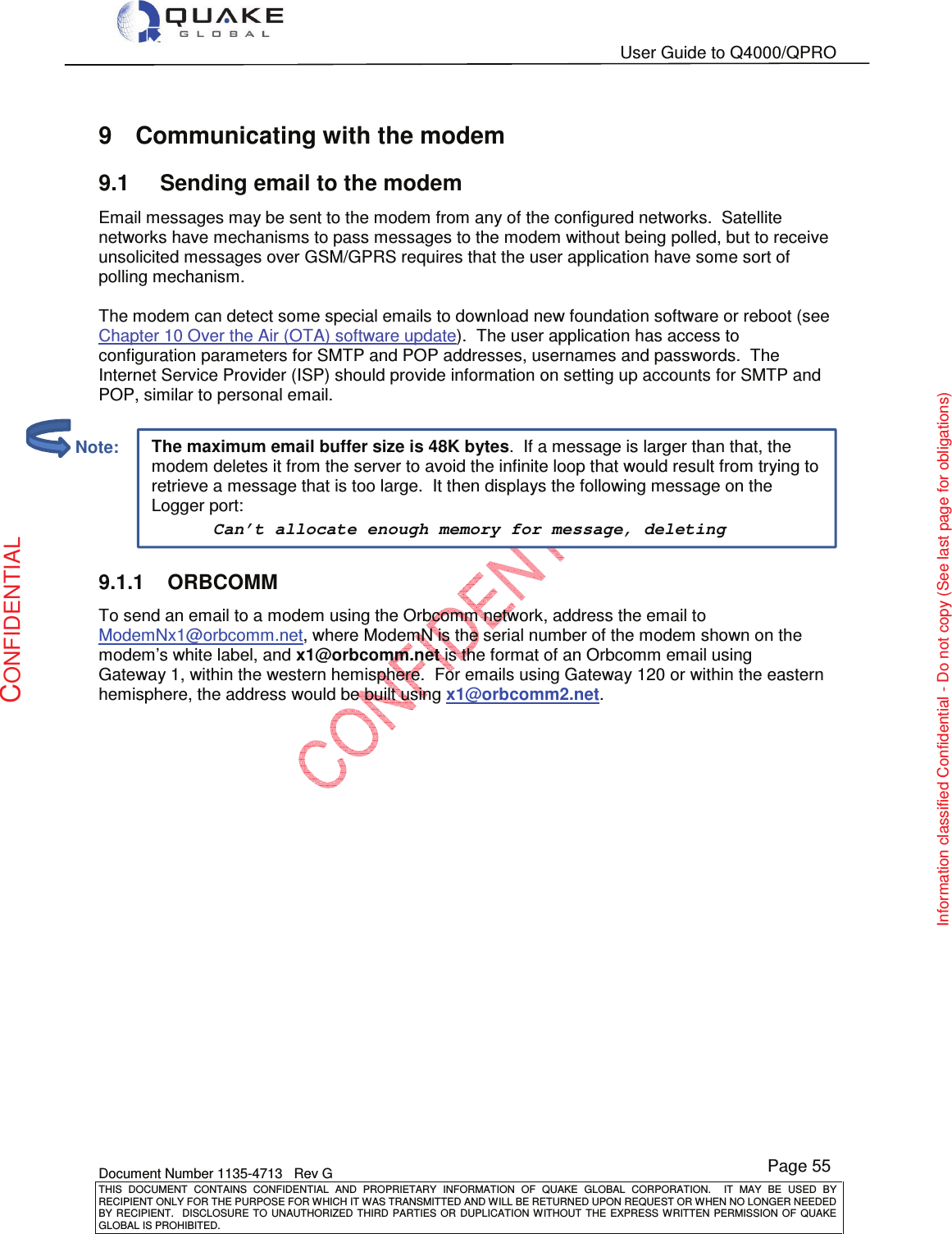   User Guide to Q4000/QPRO    Document Number 1135-4713   Rev G THIS  DOCUMENT  CONTAINS  CONFIDENTIAL  AND  PROPRIETARY  INFORMATION  OF  QUAKE  GLOBAL  CORPORATION.    IT  MAY  BE  USED  BY RECIPIENT ONLY FOR THE PURPOSE FOR WHICH IT WAS TRANSMITTED AND WILL BE RETURNED UPON REQUEST OR WHEN NO LONGER NEEDED BY RECIPIENT.    DISCLOSURE  TO  UNAUTHORIZED  THIRD  PARTIES  OR  DUPLICATION  WITHOUT  THE  EXPRESS  WRITTEN  PERMISSION OF  QUAKE GLOBAL IS PROHIBITED. Page 55 CONFIDENTIAL Information classified Confidential - Do not copy (See last page for obligations) The maximum email buffer size is 48K bytes.  If a message is larger than that, the modem deletes it from the server to avoid the infinite loop that would result from trying to retrieve a message that is too large.  It then displays the following message on the Logger port: Can’t allocate enough memory for message, deleting 9  Communicating with the modem 9.1  Sending email to the modem Email messages may be sent to the modem from any of the configured networks.  Satellite networks have mechanisms to pass messages to the modem without being polled, but to receive unsolicited messages over GSM/GPRS requires that the user application have some sort of polling mechanism.  The modem can detect some special emails to download new foundation software or reboot (see Chapter 10 Over the Air (OTA) software update).  The user application has access to configuration parameters for SMTP and POP addresses, usernames and passwords.  The Internet Service Provider (ISP) should provide information on setting up accounts for SMTP and POP, similar to personal email.  9.1.1  ORBCOMM To send an email to a modem using the Orbcomm network, address the email to ModemNx1@orbcomm.net, where ModemN is the serial number of the modem shown on the modem’s white label, and x1@orbcomm.net is the format of an Orbcomm email using Gateway 1, within the western hemisphere.  For emails using Gateway 120 or within the eastern hemisphere, the address would be built using x1@orbcomm2.net.            Note: 