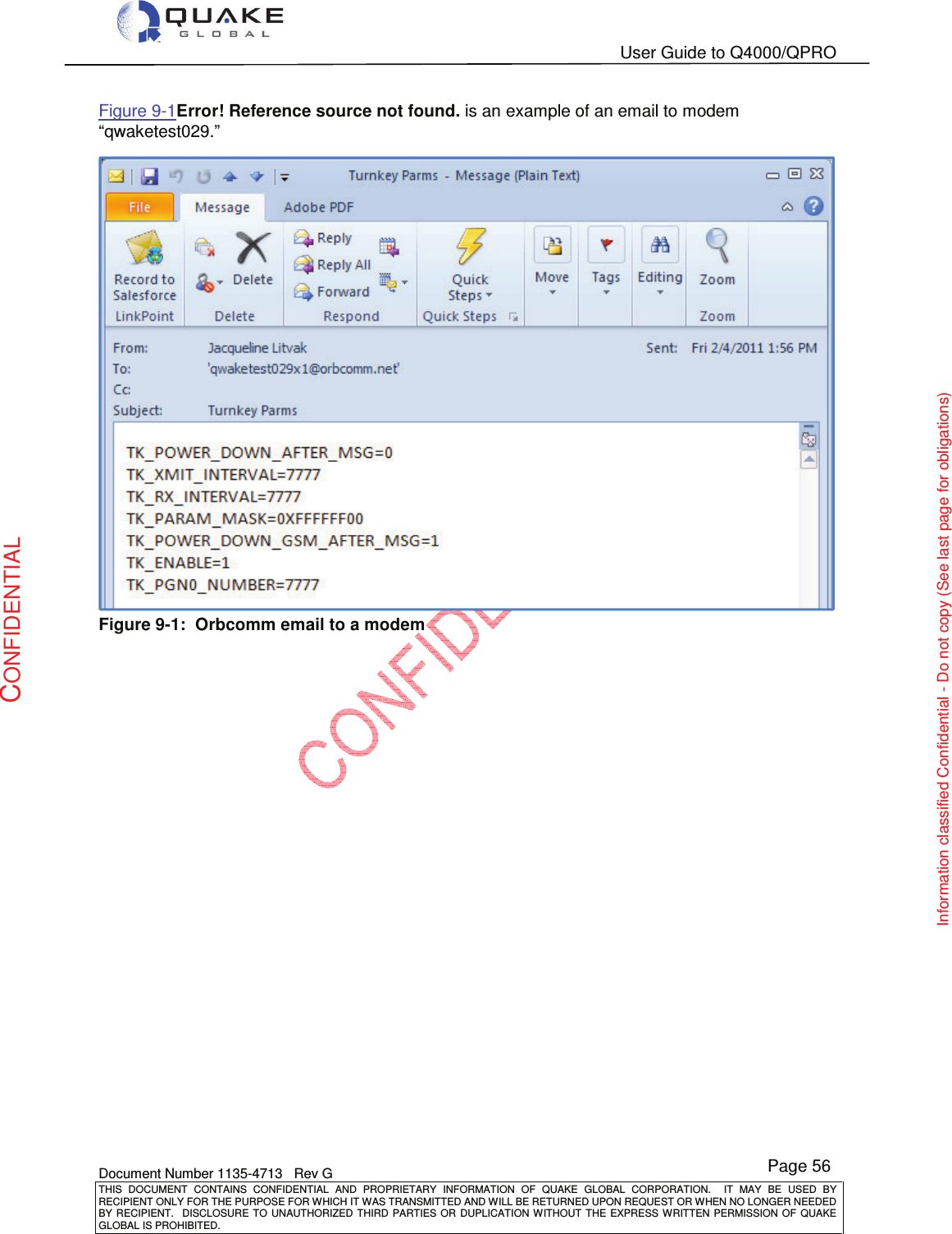   User Guide to Q4000/QPRO    Document Number 1135-4713   Rev G THIS  DOCUMENT  CONTAINS  CONFIDENTIAL  AND  PROPRIETARY  INFORMATION  OF  QUAKE  GLOBAL  CORPORATION.    IT  MAY  BE  USED  BY RECIPIENT ONLY FOR THE PURPOSE FOR WHICH IT WAS TRANSMITTED AND WILL BE RETURNED UPON REQUEST OR WHEN NO LONGER NEEDED BY RECIPIENT.    DISCLOSURE  TO  UNAUTHORIZED  THIRD  PARTIES  OR  DUPLICATION  WITHOUT  THE  EXPRESS  WRITTEN  PERMISSION OF  QUAKE GLOBAL IS PROHIBITED. Page 56 CONFIDENTIAL Information classified Confidential - Do not copy (See last page for obligations) Figure 9-1Error! Reference source not found. is an example of an email to modem “qwaketest029.”  Figure 9-1:  Orbcomm email to a modem 