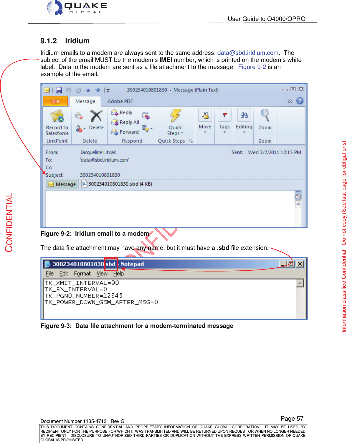   User Guide to Q4000/QPRO    Document Number 1135-4713   Rev G THIS  DOCUMENT  CONTAINS  CONFIDENTIAL  AND  PROPRIETARY  INFORMATION  OF  QUAKE  GLOBAL  CORPORATION.    IT  MAY  BE  USED  BY RECIPIENT ONLY FOR THE PURPOSE FOR WHICH IT WAS TRANSMITTED AND WILL BE RETURNED UPON REQUEST OR WHEN NO LONGER NEEDED BY RECIPIENT.    DISCLOSURE  TO  UNAUTHORIZED  THIRD  PARTIES  OR  DUPLICATION  WITHOUT  THE  EXPRESS  WRITTEN  PERMISSION OF  QUAKE GLOBAL IS PROHIBITED. Page 57 CONFIDENTIAL Information classified Confidential - Do not copy (See last page for obligations) 9.1.2  Iridium Iridium emails to a modem are always sent to the same address: data@sbd.iridium.com.  The subject of the email MUST be the modem’s IMEI number, which is printed on the modem’s white label.  Data to the modem are sent as a file attachment to the message.  Figure 9-2 is an example of the email.  Figure 9-2:  Iridium email to a modem  The data file attachment may have any name, but it must have a .sbd file extension.   Figure 9-3:  Data file attachment for a modem-terminated message   