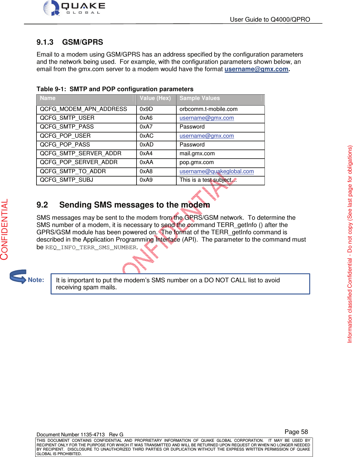   User Guide to Q4000/QPRO    Document Number 1135-4713   Rev G THIS  DOCUMENT  CONTAINS  CONFIDENTIAL  AND  PROPRIETARY  INFORMATION  OF  QUAKE  GLOBAL  CORPORATION.    IT  MAY  BE  USED  BY RECIPIENT ONLY FOR THE PURPOSE FOR WHICH IT WAS TRANSMITTED AND WILL BE RETURNED UPON REQUEST OR WHEN NO LONGER NEEDED BY RECIPIENT.    DISCLOSURE  TO  UNAUTHORIZED  THIRD  PARTIES  OR  DUPLICATION  WITHOUT  THE  EXPRESS  WRITTEN  PERMISSION OF  QUAKE GLOBAL IS PROHIBITED. Page 58 CONFIDENTIAL Information classified Confidential - Do not copy (See last page for obligations) It is important to put the modem’s SMS number on a DO NOT CALL list to avoid receiving spam mails. 9.1.3  GSM/GPRS Email to a modem using GSM/GPRS has an address specified by the configuration parameters and the network being used.  For example, with the configuration parameters shown below, an email from the gmx.com server to a modem would have the format username@gmx.com.  Table 9-1:  SMTP and POP configuration parameters Name Value (Hex) Sample Values QCFG_MODEM_APN_ADDRESS  0x9D  orbcomm.t-mobile.com QCFG_SMTP_USER  0xA6  username@gmx.com QCFG_SMTP_PASS  0xA7  Password QCFG_POP_USER  0xAC  username@gmx.com QCFG_POP_PASS  0xAD  Password QCFG_SMTP_SERVER_ADDR  0xA4  mail.gmx.com QCFG_POP_SERVER_ADDR  0xAA  pop.gmx.com QCFG_SMTP_TO_ADDR  0xA8  username@quakeglobal.com QCFG_SMTP_SUBJ  0xA9  This is a test subject…  9.2  Sending SMS messages to the modem SMS messages may be sent to the modem from the GPRS/GSM network.  To determine the SMS number of a modem, it is necessary to send the command TERR_getInfo () after the GPRS/GSM module has been powered on.  The format of the TERR_getInfo command is described in the Application Programming Interface (API).  The parameter to the command must be REQ_INFO_TERR_SMS_NUMBER.             Note: 