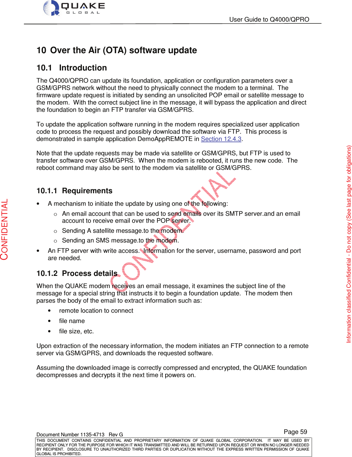   User Guide to Q4000/QPRO    Document Number 1135-4713   Rev G THIS  DOCUMENT  CONTAINS  CONFIDENTIAL  AND  PROPRIETARY  INFORMATION  OF  QUAKE  GLOBAL  CORPORATION.    IT  MAY  BE  USED  BY RECIPIENT ONLY FOR THE PURPOSE FOR WHICH IT WAS TRANSMITTED AND WILL BE RETURNED UPON REQUEST OR WHEN NO LONGER NEEDED BY RECIPIENT.    DISCLOSURE  TO  UNAUTHORIZED  THIRD  PARTIES  OR  DUPLICATION  WITHOUT  THE  EXPRESS  WRITTEN  PERMISSION OF  QUAKE GLOBAL IS PROHIBITED. Page 59 CONFIDENTIAL Information classified Confidential - Do not copy (See last page for obligations) 10  Over the Air (OTA) software update 10.1  Introduction The Q4000/QPRO can update its foundation, application or configuration parameters over a GSM/GPRS network without the need to physically connect the modem to a terminal.  The firmware update request is initiated by sending an unsolicited POP email or satellite message to the modem.  With the correct subject line in the message, it will bypass the application and direct the foundation to begin an FTP transfer via GSM/GPRS.    To update the application software running in the modem requires specialized user application code to process the request and possibly download the software via FTP.  This process is demonstrated in sample application DemoAppREMOTE in Section 12.4.3.  Note that the update requests may be made via satellite or GSM/GPRS, but FTP is used to transfer software over GSM/GPRS.  When the modem is rebooted, it runs the new code.  The reboot command may also be sent to the modem via satellite or GSM/GPRS.  10.1.1  Requirements •  A mechanism to initiate the update by using one of the following:  o  An email account that can be used to send emails over its SMTP server.and an email account to receive email over the POP server.  o  Sending A satellite message.to the modem. o  Sending an SMS message.to the modem. •  An FTP server with write access.  Information for the server, username, password and port are needed. 10.1.2  Process details When the QUAKE modem receives an email message, it examines the subject line of the message for a special string that instructs it to begin a foundation update.  The modem then parses the body of the email to extract information such as: •  remote location to connect •  file name •  file size, etc.  Upon extraction of the necessary information, the modem initiates an FTP connection to a remote server via GSM/GPRS, and downloads the requested software.  Assuming the downloaded image is correctly compressed and encrypted, the QUAKE foundation decompresses and decrypts it the next time it powers on.  