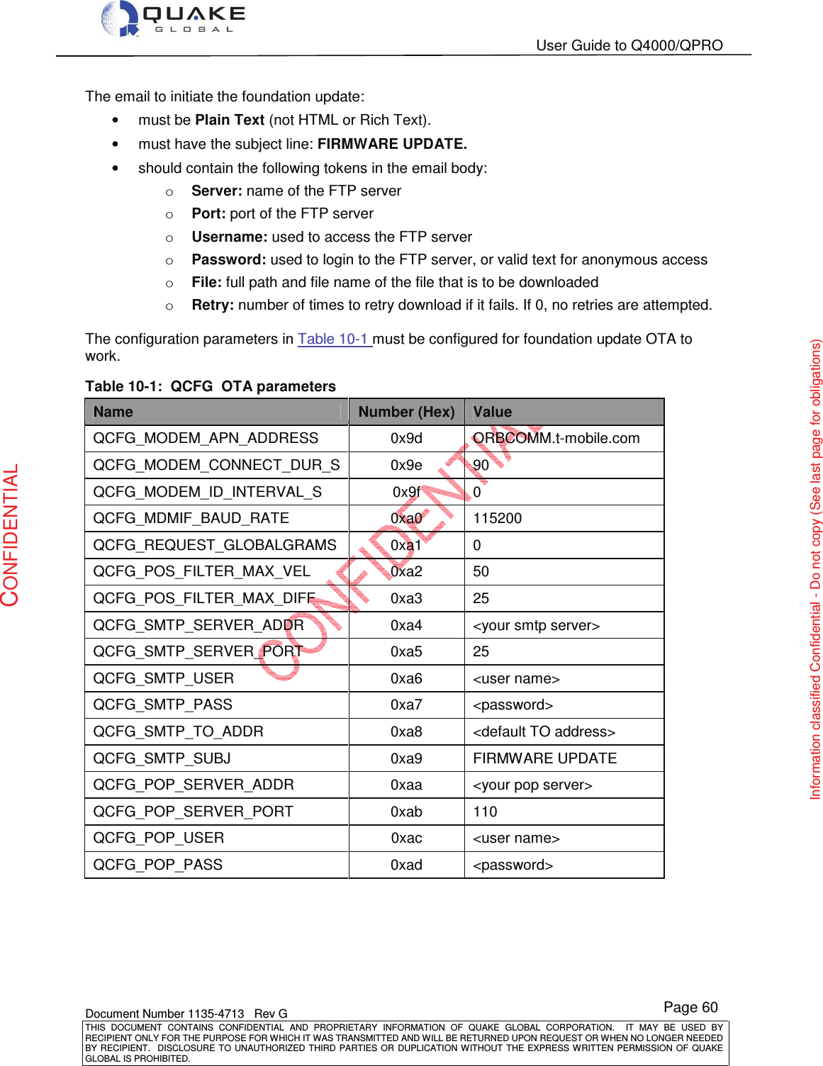   User Guide to Q4000/QPRO    Document Number 1135-4713   Rev G THIS  DOCUMENT  CONTAINS  CONFIDENTIAL  AND  PROPRIETARY  INFORMATION  OF  QUAKE  GLOBAL  CORPORATION.    IT  MAY  BE  USED  BY RECIPIENT ONLY FOR THE PURPOSE FOR WHICH IT WAS TRANSMITTED AND WILL BE RETURNED UPON REQUEST OR WHEN NO LONGER NEEDED BY RECIPIENT.    DISCLOSURE  TO  UNAUTHORIZED  THIRD  PARTIES  OR  DUPLICATION  WITHOUT  THE  EXPRESS  WRITTEN  PERMISSION OF  QUAKE GLOBAL IS PROHIBITED. Page 60 CONFIDENTIAL Information classified Confidential - Do not copy (See last page for obligations) The email to initiate the foundation update: •  must be Plain Text (not HTML or Rich Text). •  must have the subject line: FIRMWARE UPDATE. •  should contain the following tokens in the email body: o Server: name of the FTP server o Port: port of the FTP server o Username: used to access the FTP server o Password: used to login to the FTP server, or valid text for anonymous access o File: full path and file name of the file that is to be downloaded o Retry: number of times to retry download if it fails. If 0, no retries are attempted.  The configuration parameters in Table 10-1 must be configured for foundation update OTA to work. Table 10-1:  QCFG  OTA parameters Name Number (Hex) Value  QCFG_MODEM_APN_ADDRESS  0x9d  ORBCOMM.t-mobile.com QCFG_MODEM_CONNECT_DUR_S 0x9e  90 QCFG_MODEM_ID_INTERVAL_S  0x9f  0 QCFG_MDMIF_BAUD_RATE  0xa0  115200 QCFG_REQUEST_GLOBALGRAMS  0xa1  0 QCFG_POS_FILTER_MAX_VEL  0xa2  50 QCFG_POS_FILTER_MAX_DIFF  0xa3  25 QCFG_SMTP_SERVER_ADDR  0xa4  &lt;your smtp server&gt; QCFG_SMTP_SERVER_PORT  0xa5  25 QCFG_SMTP_USER  0xa6  &lt;user name&gt; QCFG_SMTP_PASS  0xa7  &lt;password&gt; QCFG_SMTP_TO_ADDR  0xa8  &lt;default TO address&gt; QCFG_SMTP_SUBJ  0xa9  FIRMWARE UPDATE QCFG_POP_SERVER_ADDR  0xaa  &lt;your pop server&gt; QCFG_POP_SERVER_PORT  0xab  110 QCFG_POP_USER  0xac  &lt;user name&gt; QCFG_POP_PASS  0xad  &lt;password&gt; 