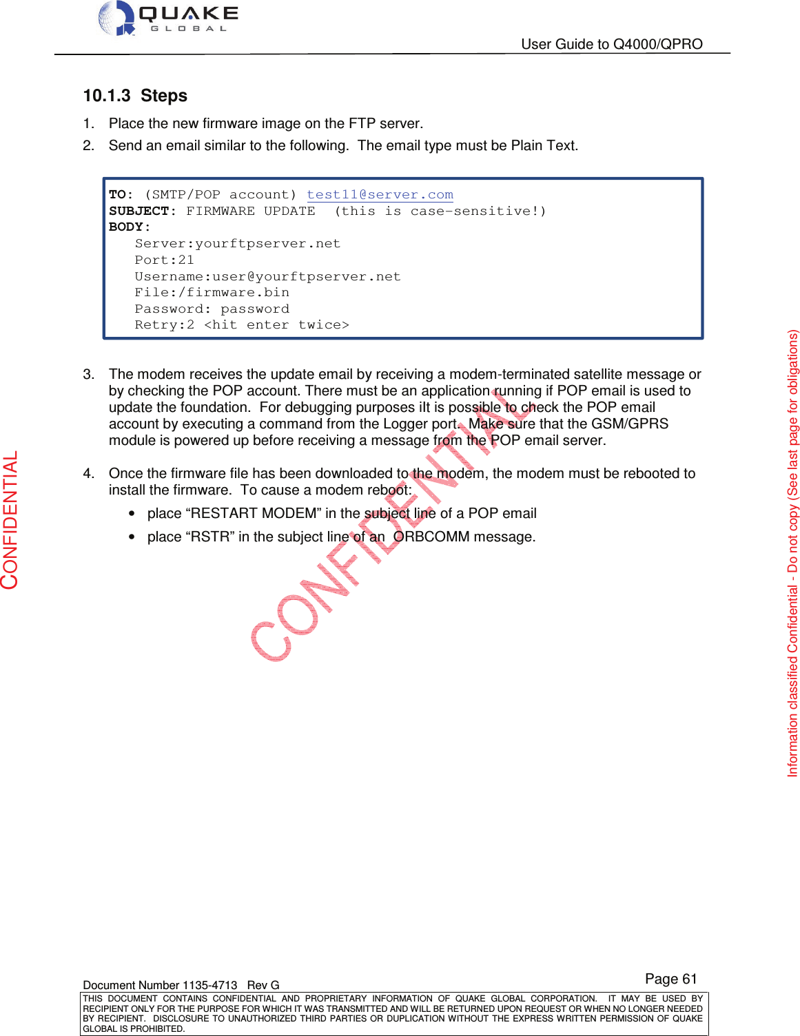   User Guide to Q4000/QPRO    Document Number 1135-4713   Rev G THIS  DOCUMENT  CONTAINS  CONFIDENTIAL  AND  PROPRIETARY  INFORMATION  OF  QUAKE  GLOBAL  CORPORATION.    IT  MAY  BE  USED  BY RECIPIENT ONLY FOR THE PURPOSE FOR WHICH IT WAS TRANSMITTED AND WILL BE RETURNED UPON REQUEST OR WHEN NO LONGER NEEDED BY RECIPIENT.    DISCLOSURE  TO  UNAUTHORIZED  THIRD  PARTIES  OR  DUPLICATION  WITHOUT  THE  EXPRESS  WRITTEN  PERMISSION OF  QUAKE GLOBAL IS PROHIBITED. Page 61 CONFIDENTIAL Information classified Confidential - Do not copy (See last page for obligations) 10.1.3  Steps 1.  Place the new firmware image on the FTP server. 2.  Send an email similar to the following.  The email type must be Plain Text.   TO: (SMTP/POP account) test11@server.com SUBJECT: FIRMWARE UPDATE  (this is case-sensitive!)    BODY:   Server:yourftpserver.net   Port:21   Username:user@yourftpserver.net   File:/firmware.bin   Password: password   Retry:2 &lt;hit enter twice&gt;   3.  The modem receives the update email by receiving a modem-terminated satellite message or by checking the POP account. There must be an application running if POP email is used to update the foundation.  For debugging purposes iIt is possible to check the POP email account by executing a command from the Logger port.  Make sure that the GSM/GPRS module is powered up before receiving a message from the POP email server.  4.  Once the firmware file has been downloaded to the modem, the modem must be rebooted to install the firmware.  To cause a modem reboot: •  place “RESTART MODEM” in the subject line of a POP email •  place “RSTR” in the subject line of an  ORBCOMM message.  