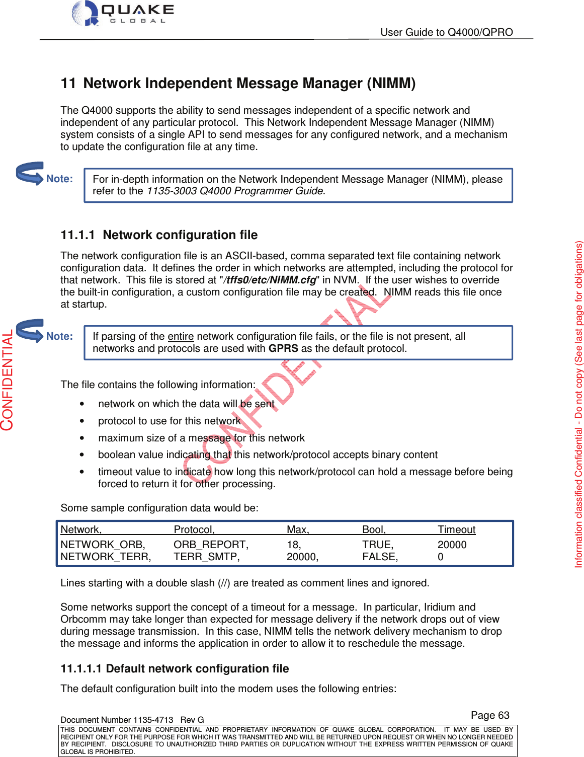   User Guide to Q4000/QPRO    Document Number 1135-4713   Rev G THIS  DOCUMENT  CONTAINS  CONFIDENTIAL  AND  PROPRIETARY  INFORMATION  OF  QUAKE  GLOBAL  CORPORATION.    IT  MAY  BE  USED  BY RECIPIENT ONLY FOR THE PURPOSE FOR WHICH IT WAS TRANSMITTED AND WILL BE RETURNED UPON REQUEST OR WHEN NO LONGER NEEDED BY RECIPIENT.    DISCLOSURE  TO  UNAUTHORIZED  THIRD  PARTIES  OR  DUPLICATION  WITHOUT  THE  EXPRESS  WRITTEN  PERMISSION OF  QUAKE GLOBAL IS PROHIBITED. Page 63 CONFIDENTIAL Information classified Confidential - Do not copy (See last page for obligations) If parsing of the entire network configuration file fails, or the file is not present, all networks and protocols are used with GPRS as the default protocol. For in-depth information on the Network Independent Message Manager (NIMM), please refer to the 1135-3003 Q4000 Programmer Guide. 11  Network Independent Message Manager (NIMM) The Q4000 supports the ability to send messages independent of a specific network and independent of any particular protocol.  This Network Independent Message Manager (NIMM) system consists of a single API to send messages for any configured network, and a mechanism to update the configuration file at any time.   11.1.1  Network configuration file  The network configuration file is an ASCII-based, comma separated text file containing network configuration data.  It defines the order in which networks are attempted, including the protocol for that network.  This file is stored at &quot;/tffs0/etc/NIMM.cfg&quot; in NVM.  If the user wishes to override the built-in configuration, a custom configuration file may be created.  NIMM reads this file once at startup.   The file contains the following information: •  network on which the data will be sent •  protocol to use for this network •  maximum size of a message for this network •  boolean value indicating that this network/protocol accepts binary content •  timeout value to indicate how long this network/protocol can hold a message before being forced to return it for other processing.  Some sample configuration data would be: Network,         Protocol,      Max,     Bool,     Timeout NETWORK_ORB,   ORB_REPORT,   18,     TRUE,    20000 NETWORK_TERR,   TERR_SMTP,     20000,    FALSE,   0  Lines starting with a double slash (//) are treated as comment lines and ignored.  Some networks support the concept of a timeout for a message.  In particular, Iridium and Orbcomm may take longer than expected for message delivery if the network drops out of view during message transmission.  In this case, NIMM tells the network delivery mechanism to drop the message and informs the application in order to allow it to reschedule the message. 11.1.1.1 Default network configuration file The default configuration built into the modem uses the following entries:         Note:         Note: 