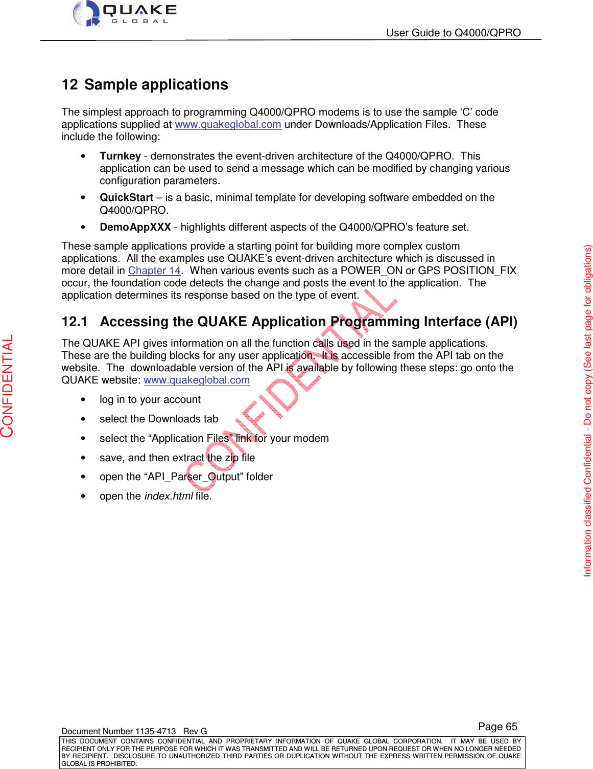   User Guide to Q4000/QPRO    Document Number 1135-4713   Rev G THIS  DOCUMENT  CONTAINS  CONFIDENTIAL  AND  PROPRIETARY  INFORMATION  OF  QUAKE  GLOBAL  CORPORATION.    IT  MAY  BE  USED  BY RECIPIENT ONLY FOR THE PURPOSE FOR WHICH IT WAS TRANSMITTED AND WILL BE RETURNED UPON REQUEST OR WHEN NO LONGER NEEDED BY RECIPIENT.    DISCLOSURE  TO  UNAUTHORIZED  THIRD  PARTIES  OR  DUPLICATION  WITHOUT  THE  EXPRESS  WRITTEN  PERMISSION OF  QUAKE GLOBAL IS PROHIBITED. Page 65 CONFIDENTIAL Information classified Confidential - Do not copy (See last page for obligations) 12  Sample applications The simplest approach to programming Q4000/QPRO modems is to use the sample ‘C’ code applications supplied at www.quakeglobal.com under Downloads/Application Files.  These include the following: • Turnkey - demonstrates the event-driven architecture of the Q4000/QPRO.  This application can be used to send a message which can be modified by changing various configuration parameters. • QuickStart – is a basic, minimal template for developing software embedded on the Q4000/QPRO. • DemoAppXXX - highlights different aspects of the Q4000/QPRO’s feature set. These sample applications provide a starting point for building more complex custom applications.  All the examples use QUAKE’s event-driven architecture which is discussed in more detail in Chapter 14.  When various events such as a POWER_ON or GPS POSITION_FIX occur, the foundation code detects the change and posts the event to the application.  The application determines its response based on the type of event. 12.1  Accessing the QUAKE Application Programming Interface (API) The QUAKE API gives information on all the function calls used in the sample applications.  These are the building blocks for any user application.  It is accessible from the API tab on the website.  The  downloadable version of the API is available by following these steps: go onto the QUAKE website: www.quakeglobal.com •  log in to your account •  select the Downloads tab •  select the “Application Files” link for your modem •  save, and then extract the zip file •  open the “API_Parser_Output” folder •  open the index.html file. 