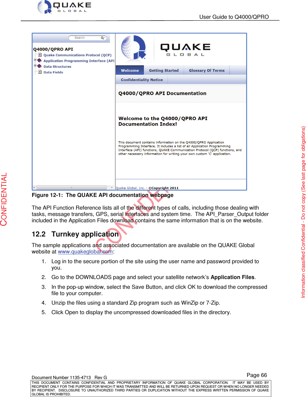   User Guide to Q4000/QPRO    Document Number 1135-4713   Rev G THIS  DOCUMENT  CONTAINS  CONFIDENTIAL  AND  PROPRIETARY  INFORMATION  OF  QUAKE  GLOBAL  CORPORATION.    IT  MAY  BE  USED  BY RECIPIENT ONLY FOR THE PURPOSE FOR WHICH IT WAS TRANSMITTED AND WILL BE RETURNED UPON REQUEST OR WHEN NO LONGER NEEDED BY RECIPIENT.    DISCLOSURE  TO  UNAUTHORIZED  THIRD  PARTIES  OR  DUPLICATION  WITHOUT  THE  EXPRESS  WRITTEN  PERMISSION OF  QUAKE GLOBAL IS PROHIBITED. Page 66 CONFIDENTIAL Information classified Confidential - Do not copy (See last page for obligations)  Figure 12-1:  The QUAKE API documentation webpage  The API Function Reference lists all of the different types of calls, including those dealing with tasks, message transfers, GPS, serial interfaces and system time.  The API_Parser_Output folder included in the Application Files download contains the same information that is on the website. 12.2  Turnkey application The sample applications and associated documentation are available on the QUAKE Global website at www.quakeglobal.com: 1.  Log in to the secure portion of the site using the user name and password provided to you. 2.  Go to the DOWNLOADS page and select your satellite network’s Application Files. 3.  In the pop-up window, select the Save Button, and click OK to download the compressed file to your computer. 4.  Unzip the files using a standard Zip program such as WinZip or 7-Zip. 5.  Click Open to display the uncompressed downloaded files in the directory.  