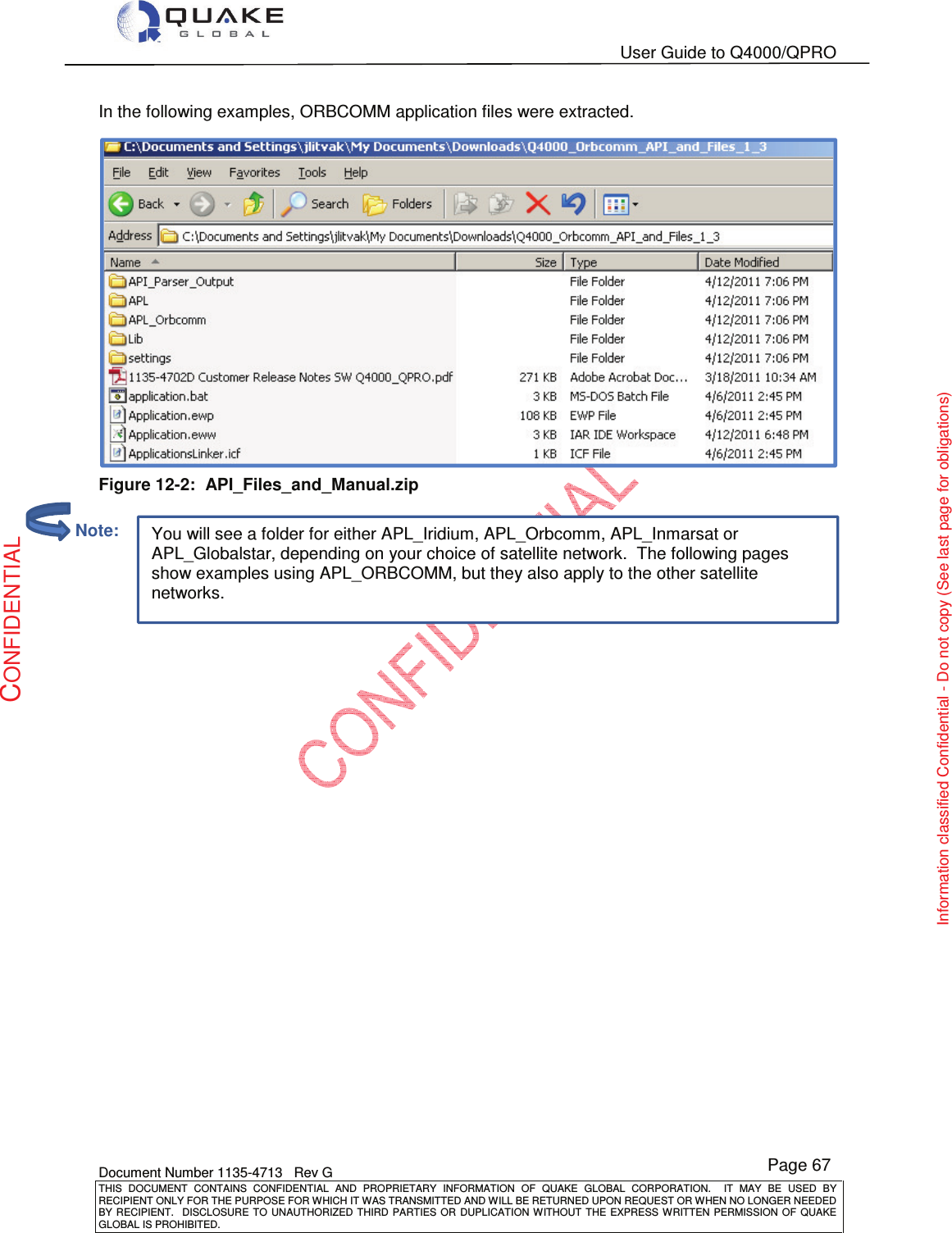   User Guide to Q4000/QPRO    Document Number 1135-4713   Rev G THIS  DOCUMENT  CONTAINS  CONFIDENTIAL  AND  PROPRIETARY  INFORMATION  OF  QUAKE  GLOBAL  CORPORATION.    IT  MAY  BE  USED  BY RECIPIENT ONLY FOR THE PURPOSE FOR WHICH IT WAS TRANSMITTED AND WILL BE RETURNED UPON REQUEST OR WHEN NO LONGER NEEDED BY RECIPIENT.    DISCLOSURE  TO  UNAUTHORIZED  THIRD  PARTIES  OR  DUPLICATION  WITHOUT  THE  EXPRESS  WRITTEN  PERMISSION OF  QUAKE GLOBAL IS PROHIBITED. Page 67 CONFIDENTIAL Information classified Confidential - Do not copy (See last page for obligations) You will see a folder for either APL_Iridium, APL_Orbcomm, APL_Inmarsat or APL_Globalstar, depending on your choice of satellite network.  The following pages show examples using APL_ORBCOMM, but they also apply to the other satellite networks. In the following examples, ORBCOMM application files were extracted.   Figure 12-2:  API_Files_and_Manual.zip          Note: 