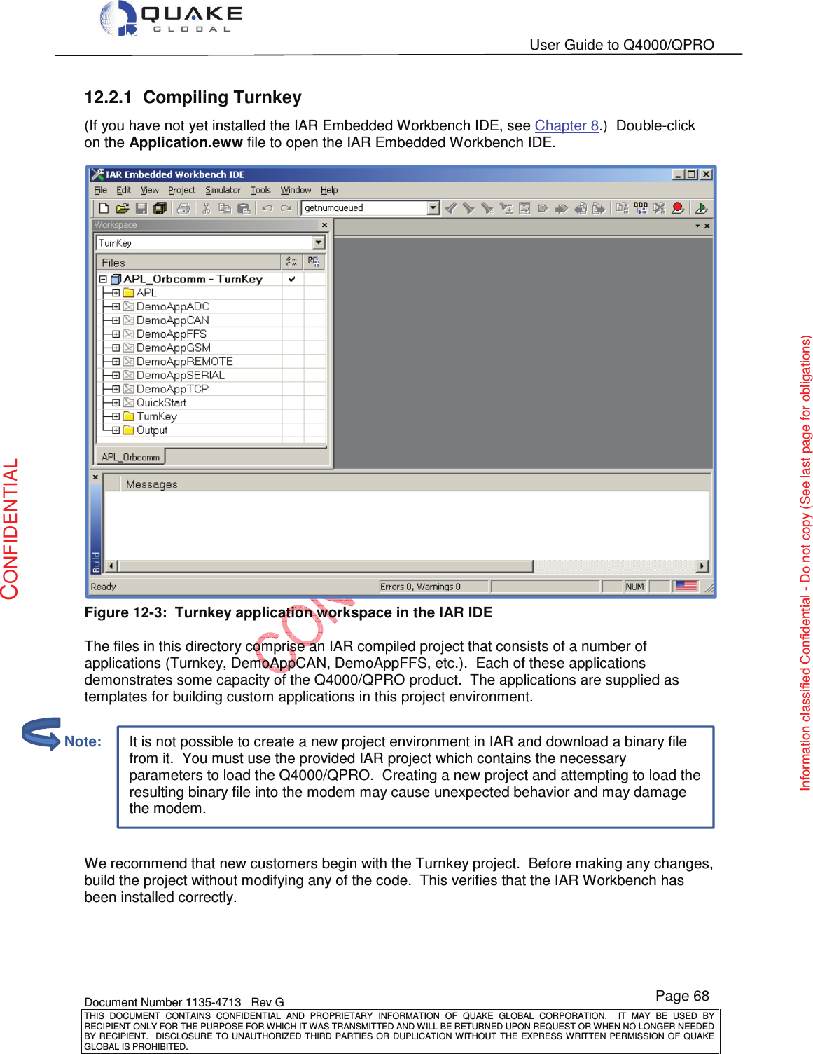   User Guide to Q4000/QPRO    Document Number 1135-4713   Rev G THIS  DOCUMENT  CONTAINS  CONFIDENTIAL  AND  PROPRIETARY  INFORMATION  OF  QUAKE  GLOBAL  CORPORATION.    IT  MAY  BE  USED  BY RECIPIENT ONLY FOR THE PURPOSE FOR WHICH IT WAS TRANSMITTED AND WILL BE RETURNED UPON REQUEST OR WHEN NO LONGER NEEDED BY RECIPIENT.    DISCLOSURE  TO  UNAUTHORIZED  THIRD  PARTIES  OR  DUPLICATION  WITHOUT  THE  EXPRESS  WRITTEN  PERMISSION OF  QUAKE GLOBAL IS PROHIBITED. Page 68 CONFIDENTIAL Information classified Confidential - Do not copy (See last page for obligations) It is not possible to create a new project environment in IAR and download a binary file from it.  You must use the provided IAR project which contains the necessary parameters to load the Q4000/QPRO.  Creating a new project and attempting to load the resulting binary file into the modem may cause unexpected behavior and may damage the modem. 12.2.1  Compiling Turnkey (If you have not yet installed the IAR Embedded Workbench IDE, see Chapter 8.)  Double-click on the Application.eww file to open the IAR Embedded Workbench IDE.  Figure 12-3:  Turnkey application workspace in the IAR IDE  The files in this directory comprise an IAR compiled project that consists of a number of applications (Turnkey, DemoAppCAN, DemoAppFFS, etc.).  Each of these applications demonstrates some capacity of the Q4000/QPRO product.  The applications are supplied as templates for building custom applications in this project environment.   We recommend that new customers begin with the Turnkey project.  Before making any changes, build the project without modifying any of the code.  This verifies that the IAR Workbench has been installed correctly.         Note: 