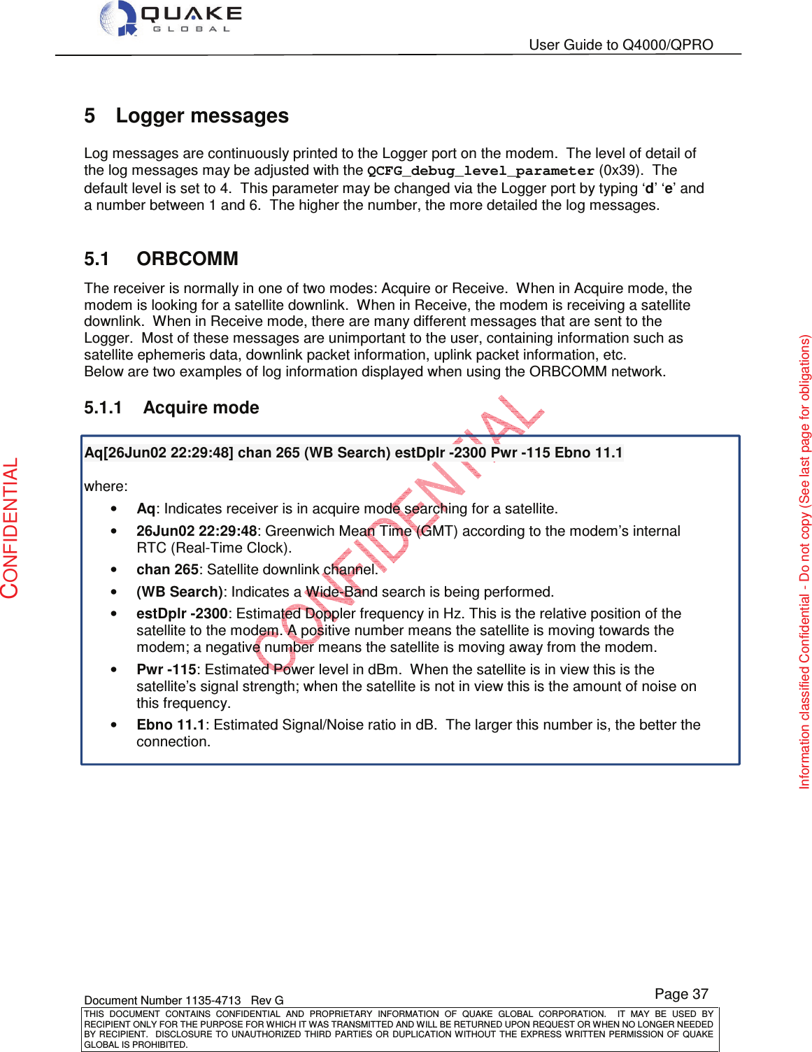   User Guide to Q4000/QPRO    Document Number 1135-4713   Rev G THIS  DOCUMENT  CONTAINS  CONFIDENTIAL  AND  PROPRIETARY  INFORMATION  OF  QUAKE  GLOBAL  CORPORATION.    IT  MAY  BE  USED  BY RECIPIENT ONLY FOR THE PURPOSE FOR WHICH IT WAS TRANSMITTED AND WILL BE RETURNED UPON REQUEST OR WHEN NO LONGER NEEDED BY RECIPIENT.    DISCLOSURE  TO  UNAUTHORIZED  THIRD  PARTIES  OR  DUPLICATION  WITHOUT  THE  EXPRESS  WRITTEN  PERMISSION OF  QUAKE GLOBAL IS PROHIBITED. Page 37 CONFIDENTIAL Information classified Confidential - Do not copy (See last page for obligations) 5  Logger messages Log messages are continuously printed to the Logger port on the modem.  The level of detail of the log messages may be adjusted with the QCFG_debug_level_parameter (0x39).  The default level is set to 4.  This parameter may be changed via the Logger port by typing ‘d’ ‘e’ and a number between 1 and 6.  The higher the number, the more detailed the log messages.  5.1  ORBCOMM The receiver is normally in one of two modes: Acquire or Receive.  When in Acquire mode, the modem is looking for a satellite downlink.  When in Receive, the modem is receiving a satellite downlink.  When in Receive mode, there are many different messages that are sent to the Logger.  Most of these messages are unimportant to the user, containing information such as satellite ephemeris data, downlink packet information, uplink packet information, etc.  Below are two examples of log information displayed when using the ORBCOMM network. 5.1.1  Acquire mode  Aq[26Jun02 22:29:48] chan 265 (WB Search) estDplr -2300 Pwr -115 Ebno 11.1  where: • Aq: Indicates receiver is in acquire mode searching for a satellite. • 26Jun02 22:29:48: Greenwich Mean Time (GMT) according to the modem’s internal RTC (Real-Time Clock). • chan 265: Satellite downlink channel. • (WB Search): Indicates a Wide-Band search is being performed. • estDplr -2300: Estimated Doppler frequency in Hz. This is the relative position of the satellite to the modem. A positive number means the satellite is moving towards the modem; a negative number means the satellite is moving away from the modem. • Pwr -115: Estimated Power level in dBm.  When the satellite is in view this is the satellite’s signal strength; when the satellite is not in view this is the amount of noise on this frequency. • Ebno 11.1: Estimated Signal/Noise ratio in dB.  The larger this number is, the better the connection.       