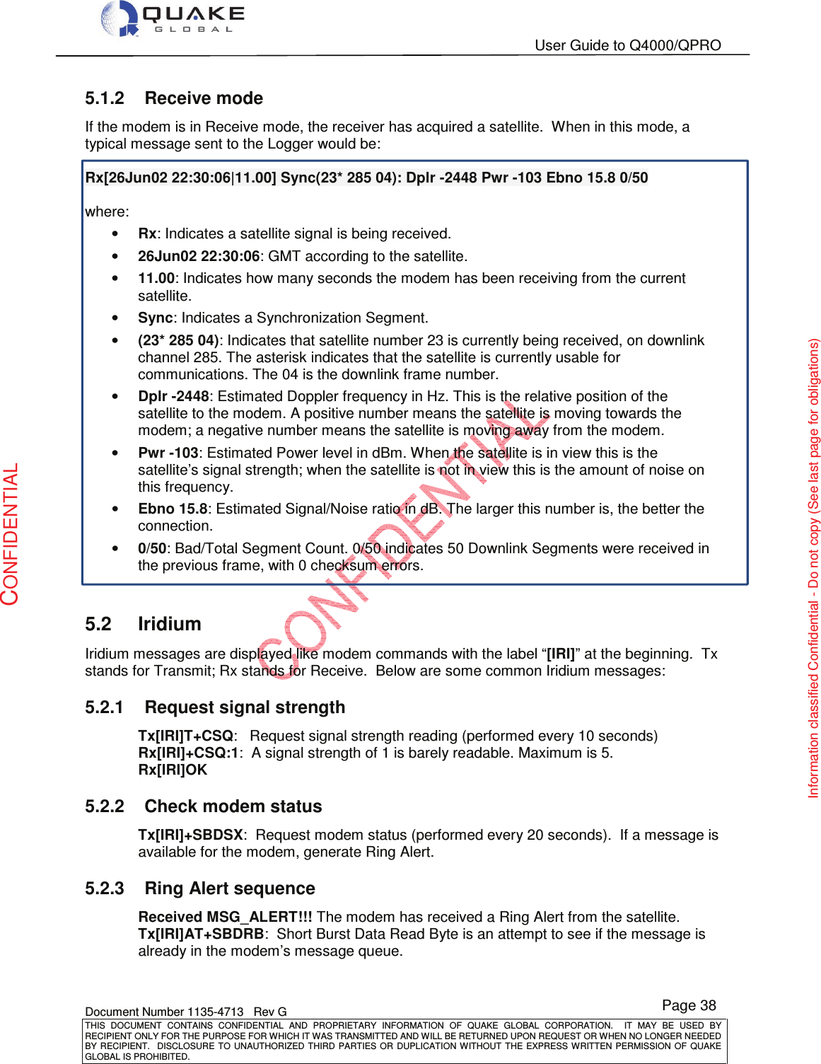   User Guide to Q4000/QPRO    Document Number 1135-4713   Rev G THIS  DOCUMENT  CONTAINS  CONFIDENTIAL  AND  PROPRIETARY  INFORMATION  OF  QUAKE  GLOBAL  CORPORATION.    IT  MAY  BE  USED  BY RECIPIENT ONLY FOR THE PURPOSE FOR WHICH IT WAS TRANSMITTED AND WILL BE RETURNED UPON REQUEST OR WHEN NO LONGER NEEDED BY RECIPIENT.    DISCLOSURE  TO  UNAUTHORIZED  THIRD  PARTIES  OR  DUPLICATION  WITHOUT  THE  EXPRESS  WRITTEN  PERMISSION OF  QUAKE GLOBAL IS PROHIBITED. Page 38 CONFIDENTIAL Information classified Confidential - Do not copy (See last page for obligations) 5.1.2  Receive mode If the modem is in Receive mode, the receiver has acquired a satellite.  When in this mode, a typical message sent to the Logger would be:   Rx[26Jun02 22:30:06|11.00] Sync(23* 285 04): Dplr -2448 Pwr -103 Ebno 15.8 0/50  where:  • Rx: Indicates a satellite signal is being received. • 26Jun02 22:30:06: GMT according to the satellite. • 11.00: Indicates how many seconds the modem has been receiving from the current satellite. • Sync: Indicates a Synchronization Segment. • (23* 285 04): Indicates that satellite number 23 is currently being received, on downlink channel 285. The asterisk indicates that the satellite is currently usable for communications. The 04 is the downlink frame number. • Dplr -2448: Estimated Doppler frequency in Hz. This is the relative position of the satellite to the modem. A positive number means the satellite is moving towards the modem; a negative number means the satellite is moving away from the modem. • Pwr -103: Estimated Power level in dBm. When the satellite is in view this is the satellite’s signal strength; when the satellite is not in view this is the amount of noise on this frequency. • Ebno 15.8: Estimated Signal/Noise ratio in dB. The larger this number is, the better the connection. • 0/50: Bad/Total Segment Count. 0/50 indicates 50 Downlink Segments were received in the previous frame, with 0 checksum errors.  5.2  Iridium Iridium messages are displayed like modem commands with the label “[IRI]” at the beginning.  Tx stands for Transmit; Rx stands for Receive.  Below are some common Iridium messages: 5.2.1  Request signal strength Tx[IRI]T+CSQ:   Request signal strength reading (performed every 10 seconds) Rx[IRI]+CSQ:1:  A signal strength of 1 is barely readable. Maximum is 5. Rx[IRI]OK 5.2.2  Check modem status Tx[IRI]+SBDSX:  Request modem status (performed every 20 seconds).  If a message is available for the modem, generate Ring Alert. 5.2.3  Ring Alert sequence  Received MSG_ALERT!!! The modem has received a Ring Alert from the satellite.  Tx[IRI]AT+SBDRB:  Short Burst Data Read Byte is an attempt to see if the message is already in the modem’s message queue.  