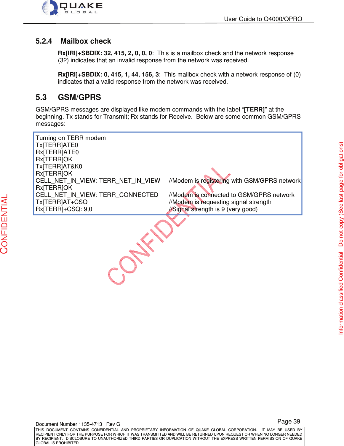   User Guide to Q4000/QPRO    Document Number 1135-4713   Rev G THIS  DOCUMENT  CONTAINS  CONFIDENTIAL  AND  PROPRIETARY  INFORMATION  OF  QUAKE  GLOBAL  CORPORATION.    IT  MAY  BE  USED  BY RECIPIENT ONLY FOR THE PURPOSE FOR WHICH IT WAS TRANSMITTED AND WILL BE RETURNED UPON REQUEST OR WHEN NO LONGER NEEDED BY RECIPIENT.    DISCLOSURE  TO  UNAUTHORIZED  THIRD  PARTIES  OR  DUPLICATION  WITHOUT  THE  EXPRESS  WRITTEN  PERMISSION OF  QUAKE GLOBAL IS PROHIBITED. Page 39 CONFIDENTIAL Information classified Confidential - Do not copy (See last page for obligations) 5.2.4  Mailbox check Rx[IRI]+SBDIX: 32, 415, 2, 0, 0, 0:  This is a mailbox check and the network response (32) indicates that an invalid response from the network was received.  Rx[IRI]+SBDIX: 0, 415, 1, 44, 156, 3:  This mailbox check with a network response of (0) indicates that a valid response from the network was received. 5.3  GSM/GPRS GSM/GPRS messages are displayed like modem commands with the label “[TERR]” at the beginning. Tx stands for Transmit; Rx stands for Receive.  Below are some common GSM/GPRS messages:  Turning on TERR modem Tx[TERR]ATE0 Rx[TERR]ATE0 Rx[TERR]OK Tx[TERR]AT&amp;K0 Rx[TERR]OK CELL_NET_IN_VIEW: TERR_NET_IN_VIEW  //Modem is registering with GSM/GPRS network Rx[TERR]OK CELL_NET_IN_VIEW: TERR_CONNECTED  //Modem is connected to GSM/GPRS network Tx[TERR]AT+CSQ        //Modem is requesting signal strength Rx[TERR]+CSQ: 9,0        //Signal strength is 9 (very good)     