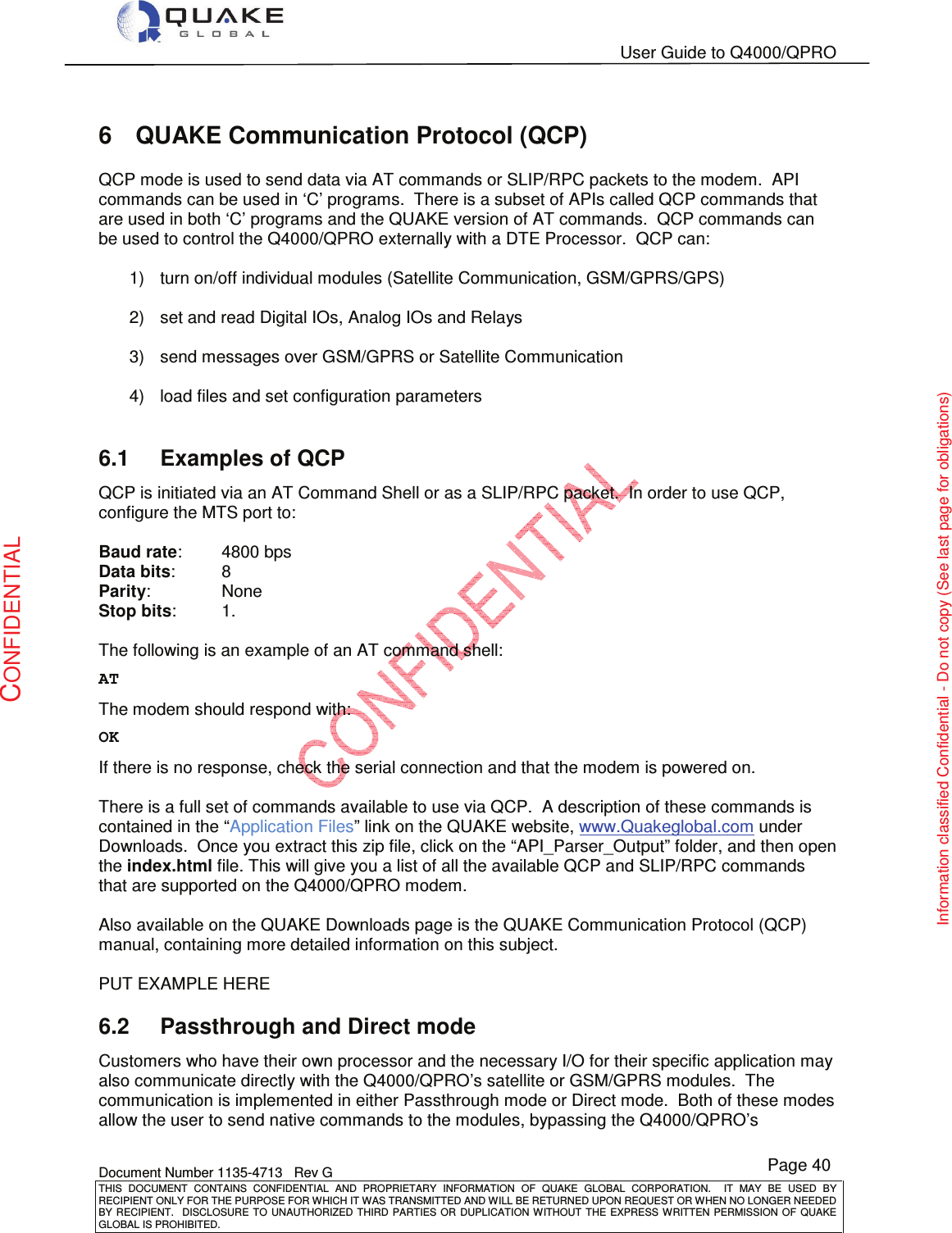   User Guide to Q4000/QPRO    Document Number 1135-4713   Rev G THIS  DOCUMENT  CONTAINS  CONFIDENTIAL  AND  PROPRIETARY  INFORMATION  OF  QUAKE  GLOBAL  CORPORATION.    IT  MAY  BE  USED  BY RECIPIENT ONLY FOR THE PURPOSE FOR WHICH IT WAS TRANSMITTED AND WILL BE RETURNED UPON REQUEST OR WHEN NO LONGER NEEDED BY RECIPIENT.    DISCLOSURE  TO  UNAUTHORIZED  THIRD  PARTIES  OR  DUPLICATION  WITHOUT  THE  EXPRESS  WRITTEN  PERMISSION OF  QUAKE GLOBAL IS PROHIBITED. Page 40 CONFIDENTIAL Information classified Confidential - Do not copy (See last page for obligations) 6  QUAKE Communication Protocol (QCP) QCP mode is used to send data via AT commands or SLIP/RPC packets to the modem.  API commands can be used in ‘C’ programs.  There is a subset of APIs called QCP commands that are used in both ‘C’ programs and the QUAKE version of AT commands.  QCP commands can be used to control the Q4000/QPRO externally with a DTE Processor.  QCP can:  1)  turn on/off individual modules (Satellite Communication, GSM/GPRS/GPS)  2)  set and read Digital IOs, Analog IOs and Relays  3)  send messages over GSM/GPRS or Satellite Communication  4)  load files and set configuration parameters  6.1  Examples of QCP QCP is initiated via an AT Command Shell or as a SLIP/RPC packet.  In order to use QCP, configure the MTS port to:  Baud rate:   4800 bps Data bits:   8 Parity:    None Stop bits:   1.  The following is an example of an AT command shell:  AT  The modem should respond with:  OK  If there is no response, check the serial connection and that the modem is powered on.    There is a full set of commands available to use via QCP.  A description of these commands is contained in the “Application Files” link on the QUAKE website, www.Quakeglobal.com under Downloads.  Once you extract this zip file, click on the “API_Parser_Output” folder, and then open the index.html file. This will give you a list of all the available QCP and SLIP/RPC commands that are supported on the Q4000/QPRO modem.  Also available on the QUAKE Downloads page is the QUAKE Communication Protocol (QCP) manual, containing more detailed information on this subject.  PUT EXAMPLE HERE 6.2  Passthrough and Direct mode Customers who have their own processor and the necessary I/O for their specific application may also communicate directly with the Q4000/QPRO’s satellite or GSM/GPRS modules.  The communication is implemented in either Passthrough mode or Direct mode.  Both of these modes allow the user to send native commands to the modules, bypassing the Q4000/QPRO’s 