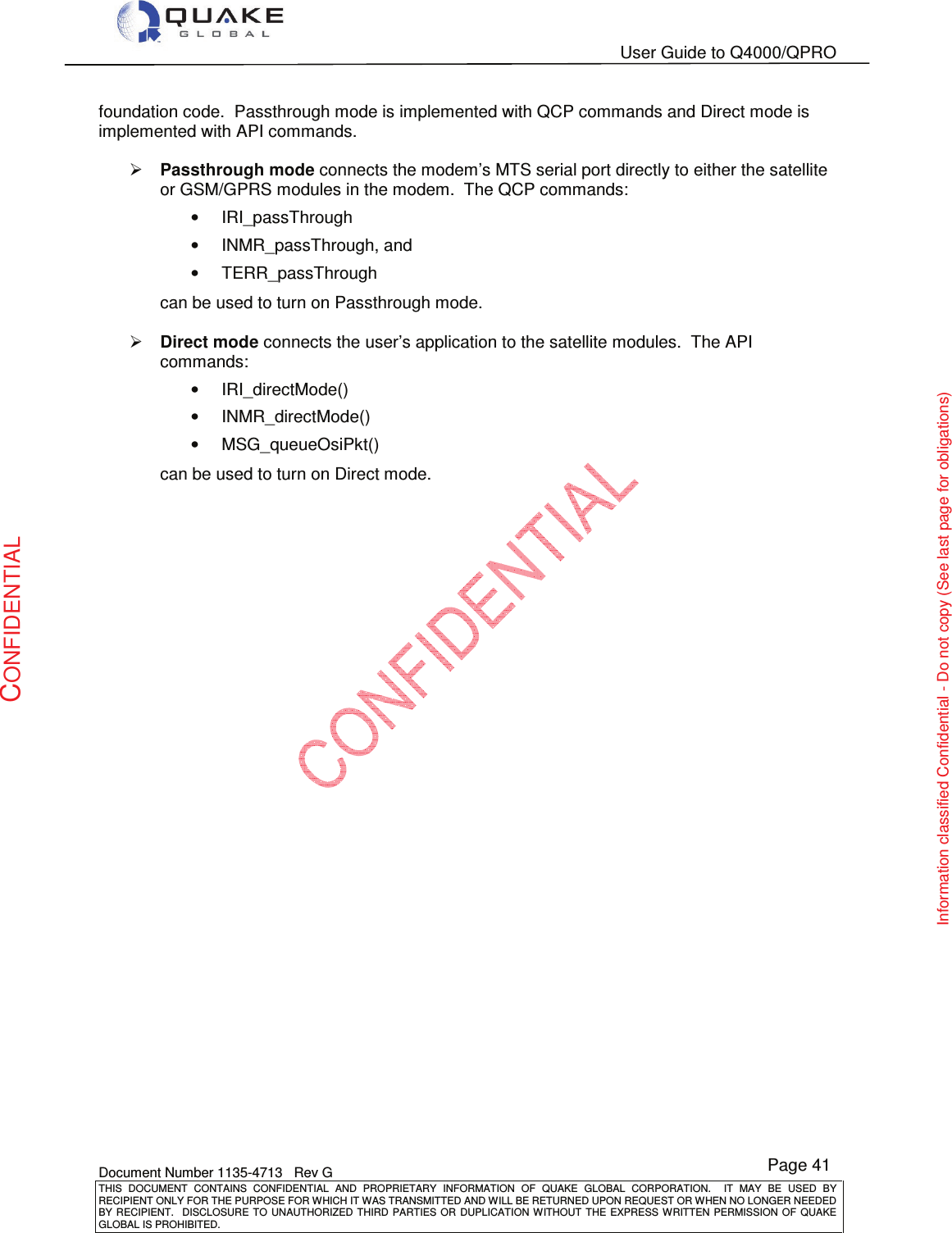   User Guide to Q4000/QPRO    Document Number 1135-4713   Rev G THIS  DOCUMENT  CONTAINS  CONFIDENTIAL  AND  PROPRIETARY  INFORMATION  OF  QUAKE  GLOBAL  CORPORATION.    IT  MAY  BE  USED  BY RECIPIENT ONLY FOR THE PURPOSE FOR WHICH IT WAS TRANSMITTED AND WILL BE RETURNED UPON REQUEST OR WHEN NO LONGER NEEDED BY RECIPIENT.    DISCLOSURE  TO  UNAUTHORIZED  THIRD  PARTIES  OR  DUPLICATION  WITHOUT  THE  EXPRESS  WRITTEN  PERMISSION OF  QUAKE GLOBAL IS PROHIBITED. Page 41 CONFIDENTIAL Information classified Confidential - Do not copy (See last page for obligations) foundation code.  Passthrough mode is implemented with QCP commands and Direct mode is implemented with API commands.  ¾ Passthrough mode connects the modem’s MTS serial port directly to either the satellite or GSM/GPRS modules in the modem.  The QCP commands: •  IRI_passThrough •  INMR_passThrough, and  •  TERR_passThrough can be used to turn on Passthrough mode.  ¾ Direct mode connects the user’s application to the satellite modules.  The API commands: •  IRI_directMode() •  INMR_directMode() •  MSG_queueOsiPkt() can be used to turn on Direct mode.  