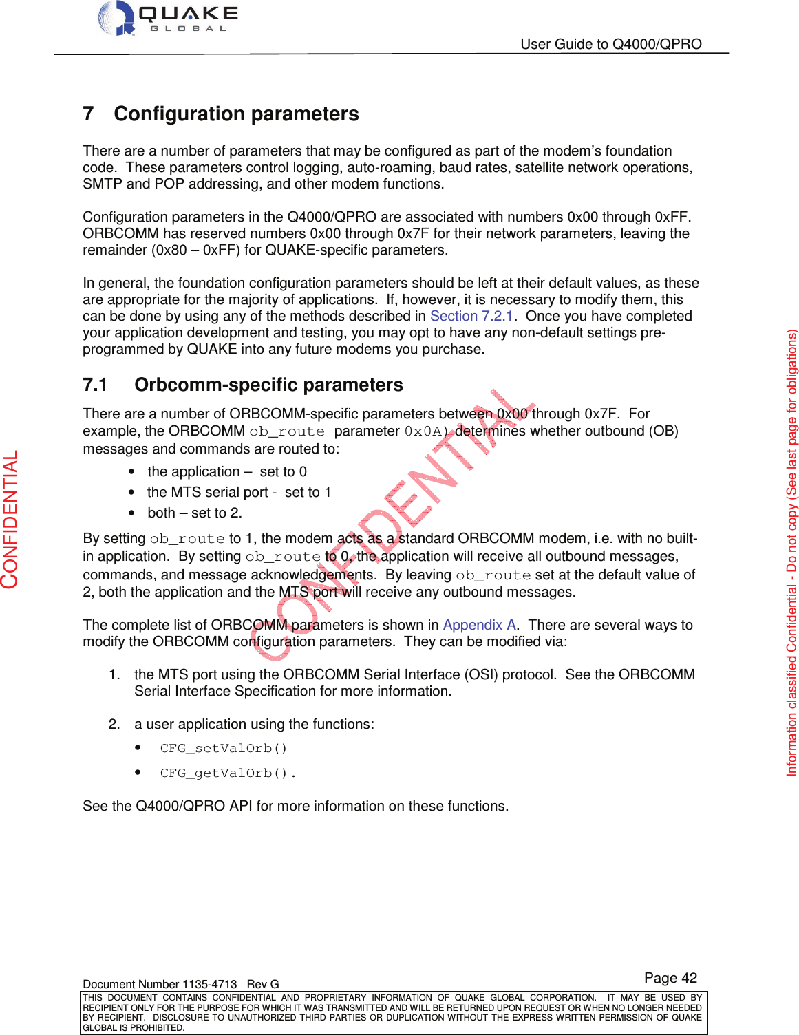   User Guide to Q4000/QPRO    Document Number 1135-4713   Rev G THIS  DOCUMENT  CONTAINS  CONFIDENTIAL  AND  PROPRIETARY  INFORMATION  OF  QUAKE  GLOBAL  CORPORATION.    IT  MAY  BE  USED  BY RECIPIENT ONLY FOR THE PURPOSE FOR WHICH IT WAS TRANSMITTED AND WILL BE RETURNED UPON REQUEST OR WHEN NO LONGER NEEDED BY RECIPIENT.    DISCLOSURE  TO  UNAUTHORIZED  THIRD  PARTIES  OR  DUPLICATION  WITHOUT  THE  EXPRESS  WRITTEN  PERMISSION OF  QUAKE GLOBAL IS PROHIBITED. Page 42 CONFIDENTIAL Information classified Confidential - Do not copy (See last page for obligations) 7  Configuration parameters There are a number of parameters that may be configured as part of the modem’s foundation code.  These parameters control logging, auto-roaming, baud rates, satellite network operations, SMTP and POP addressing, and other modem functions.    Configuration parameters in the Q4000/QPRO are associated with numbers 0x00 through 0xFF.  ORBCOMM has reserved numbers 0x00 through 0x7F for their network parameters, leaving the remainder (0x80 – 0xFF) for QUAKE-specific parameters.  In general, the foundation configuration parameters should be left at their default values, as these are appropriate for the majority of applications.  If, however, it is necessary to modify them, this can be done by using any of the methods described in Section 7.2.1.  Once you have completed your application development and testing, you may opt to have any non-default settings pre-programmed by QUAKE into any future modems you purchase. 7.1  Orbcomm-specific parameters There are a number of ORBCOMM-specific parameters between 0x00 through 0x7F.  For example, the ORBCOMM ob_route parameter 0x0A) determines whether outbound (OB) messages and commands are routed to: •  the application –  set to 0 •  the MTS serial port -  set to 1 •  both – set to 2.   By setting ob_route to 1, the modem acts as a standard ORBCOMM modem, i.e. with no built-in application.  By setting ob_route to 0, the application will receive all outbound messages, commands, and message acknowledgements.  By leaving ob_route set at the default value of 2, both the application and the MTS port will receive any outbound messages.  The complete list of ORBCOMM parameters is shown in Appendix A.  There are several ways to modify the ORBCOMM configuration parameters.  They can be modified via:  1.  the MTS port using the ORBCOMM Serial Interface (OSI) protocol.  See the ORBCOMM Serial Interface Specification for more information.   2.  a user application using the functions: • CFG_setValOrb() • CFG_getValOrb().  See the Q4000/QPRO API for more information on these functions.  