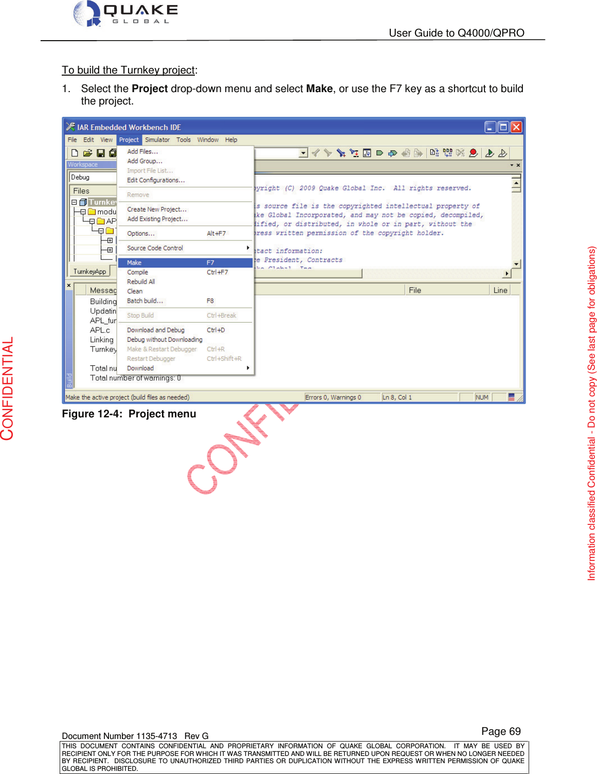   User Guide to Q4000/QPRO    Document Number 1135-4713   Rev G THIS  DOCUMENT  CONTAINS  CONFIDENTIAL  AND  PROPRIETARY  INFORMATION  OF  QUAKE  GLOBAL  CORPORATION.    IT  MAY  BE  USED  BY RECIPIENT ONLY FOR THE PURPOSE FOR WHICH IT WAS TRANSMITTED AND WILL BE RETURNED UPON REQUEST OR WHEN NO LONGER NEEDED BY RECIPIENT.    DISCLOSURE  TO  UNAUTHORIZED  THIRD  PARTIES  OR  DUPLICATION  WITHOUT  THE  EXPRESS  WRITTEN  PERMISSION OF  QUAKE GLOBAL IS PROHIBITED. Page 69 CONFIDENTIAL Information classified Confidential - Do not copy (See last page for obligations) To build the Turnkey project: 1.  Select the Project drop-down menu and select Make, or use the F7 key as a shortcut to build the project.  Figure 12-4:  Project menu 