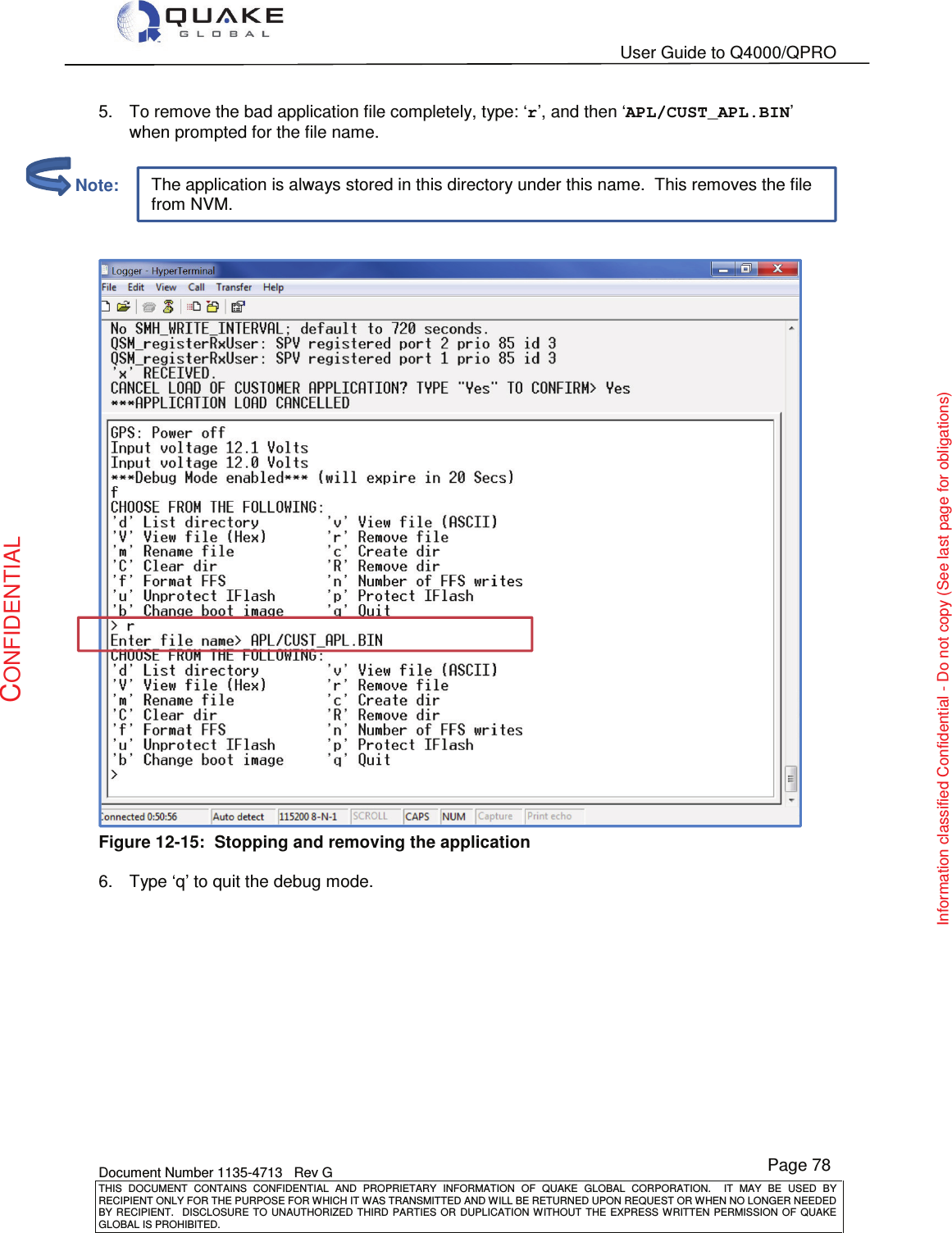   User Guide to Q4000/QPRO    Document Number 1135-4713   Rev G THIS  DOCUMENT  CONTAINS  CONFIDENTIAL  AND  PROPRIETARY  INFORMATION  OF  QUAKE  GLOBAL  CORPORATION.    IT  MAY  BE  USED  BY RECIPIENT ONLY FOR THE PURPOSE FOR WHICH IT WAS TRANSMITTED AND WILL BE RETURNED UPON REQUEST OR WHEN NO LONGER NEEDED BY RECIPIENT.    DISCLOSURE  TO  UNAUTHORIZED  THIRD  PARTIES  OR  DUPLICATION  WITHOUT  THE  EXPRESS  WRITTEN  PERMISSION OF  QUAKE GLOBAL IS PROHIBITED. Page 78 CONFIDENTIAL Information classified Confidential - Do not copy (See last page for obligations) The application is always stored in this directory under this name.  This removes the file from NVM. 5.  To remove the bad application file completely, type: ‘r’, and then ‘APL/CUST_APL.BIN’ when prompted for the file name.    Figure 12-15:  Stopping and removing the application  6.  Type ‘q’ to quit the debug mode.          Note: 