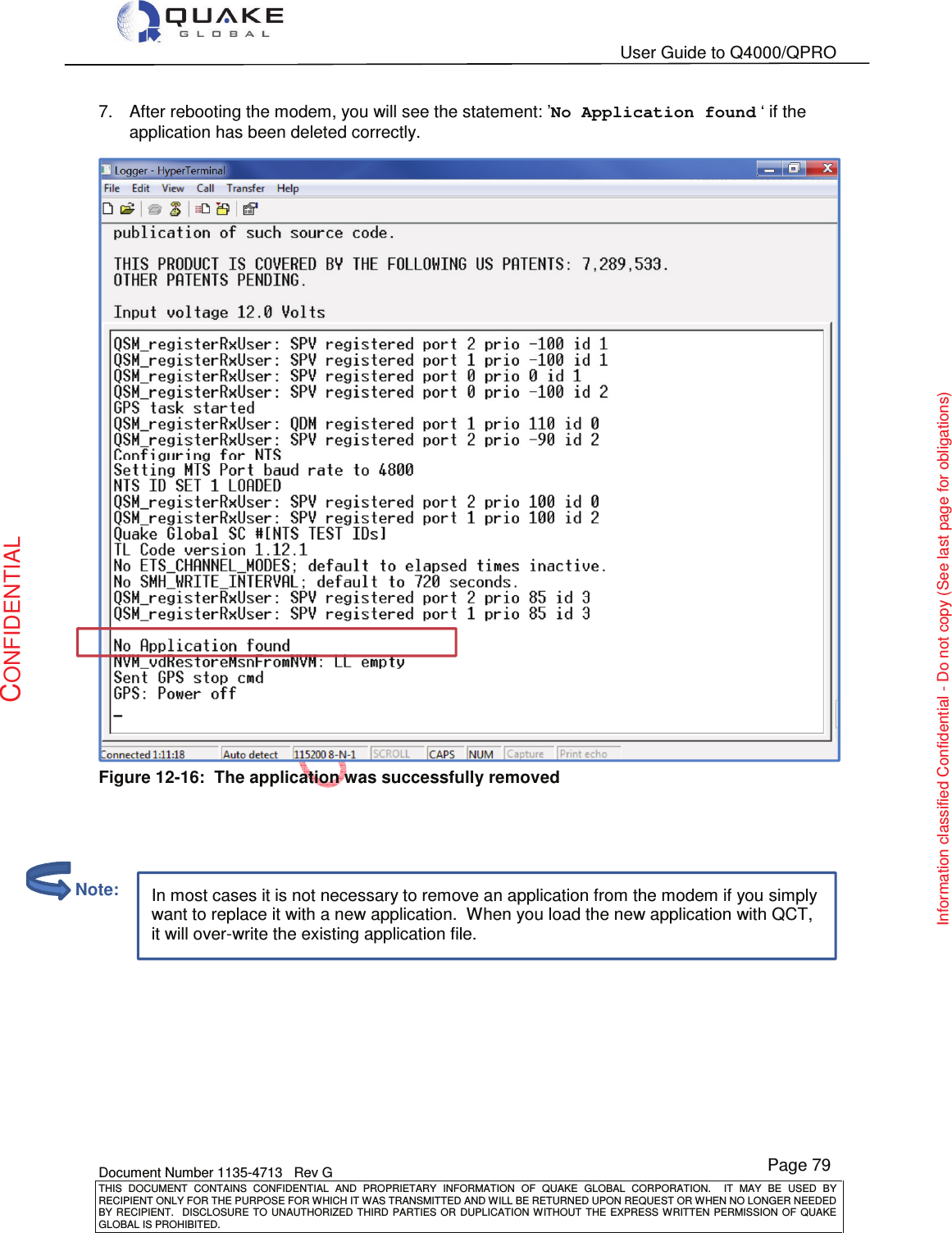   User Guide to Q4000/QPRO    Document Number 1135-4713   Rev G THIS  DOCUMENT  CONTAINS  CONFIDENTIAL  AND  PROPRIETARY  INFORMATION  OF  QUAKE  GLOBAL  CORPORATION.    IT  MAY  BE  USED  BY RECIPIENT ONLY FOR THE PURPOSE FOR WHICH IT WAS TRANSMITTED AND WILL BE RETURNED UPON REQUEST OR WHEN NO LONGER NEEDED BY RECIPIENT.    DISCLOSURE  TO  UNAUTHORIZED  THIRD  PARTIES  OR  DUPLICATION  WITHOUT  THE  EXPRESS  WRITTEN  PERMISSION OF  QUAKE GLOBAL IS PROHIBITED. Page 79 CONFIDENTIAL Information classified Confidential - Do not copy (See last page for obligations) In most cases it is not necessary to remove an application from the modem if you simply want to replace it with a new application.  When you load the new application with QCT, it will over-write the existing application file. 7.  After rebooting the modem, you will see the statement: ’No Application found ‘ if the application has been deleted correctly.  Figure 12-16:  The application was successfully removed             Note: 
