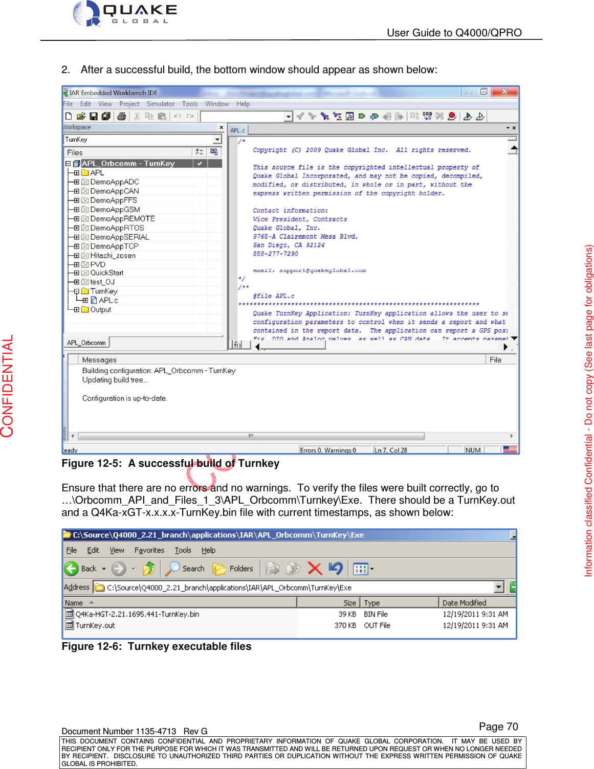   User Guide to Q4000/QPRO    Document Number 1135-4713   Rev G THIS  DOCUMENT  CONTAINS  CONFIDENTIAL  AND  PROPRIETARY  INFORMATION  OF  QUAKE  GLOBAL  CORPORATION.    IT  MAY  BE  USED  BY RECIPIENT ONLY FOR THE PURPOSE FOR WHICH IT WAS TRANSMITTED AND WILL BE RETURNED UPON REQUEST OR WHEN NO LONGER NEEDED BY RECIPIENT.    DISCLOSURE  TO  UNAUTHORIZED  THIRD  PARTIES  OR  DUPLICATION  WITHOUT  THE  EXPRESS  WRITTEN  PERMISSION OF  QUAKE GLOBAL IS PROHIBITED. Page 70 CONFIDENTIAL Information classified Confidential - Do not copy (See last page for obligations) 2.  After a successful build, the bottom window should appear as shown below:  Figure 12-5:  A successful build of Turnkey   Ensure that there are no errors and no warnings.  To verify the files were built correctly, go to …\Orbcomm_API_and_Files_1_3\APL_Orbcomm\Turnkey\Exe.  There should be a TurnKey.out and a Q4Ka-xGT-x.x.x.x-TurnKey.bin file with current timestamps, as shown below: Figure 12-6:  Turnkey executable files  